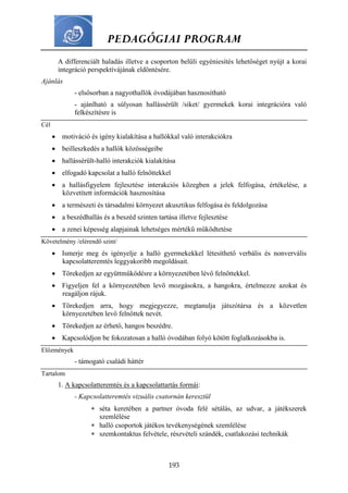 PEDAGÓGIAI PROGRAM
193
A differenciált haladás illetve a csoporton belüli egyéniesítés lehetőséget nyújt a korai
integráció perspektívájának eldöntésére.
Ajánlás
- elsősorban a nagyothallók óvodájában hasznosítható
- ajánlható a súlyosan hallássérült /siket/ gyermekek korai integrációra való
felkészítésre is
Cél
 motiváció és igény kialakítása a hallókkal való interakciókra
 beilleszkedés a hallók közösségeibe
 hallássérült-halló interakciók kialakítása
 elfogadó kapcsolat a halló felnőttekkel
 a hallásfigyelem fejlesztése interakciós közegben a jelek felfogása, értékelése, a
közvetített információk hasznosítása
 a természeti és társadalmi környezet akusztikus felfogása és feldolgozása
 a beszédhallás és a beszéd szinten tartása illetve fejlesztése
 a zenei képesség alapjainak lehetséges mértékű működtetése
Követelmény /elérendő szint/
 Ismerje meg és igényelje a halló gyermekekkel létesíthető verbális és nonvervális
kapcsolatteremtés leggyakoribb megoldásait.
 Törekedjen az együttműködésre a környezetében lévő felnőttekkel.
 Figyeljen fel a környezetében levő mozgásokra, a hangokra, értelmezze azokat és
reagáljon rájuk.
 Törekedjen arra, hogy megjegyezze, megtanulja játszótársa és a közvetlen
környezetében levő felnőttek nevét.
 Törekedjen az érhető, hangos beszédre.
 Kapcsolódjon be fokozatosan a halló óvodában folyó kötött foglalkozásokba is.
Előzmények
- támogató családi háttér
Tartalom
1. A kapcsolatteremtés és a kapcsolattartás formái:
- Kapcsolatteremtés vizuális csatornán keresztül
 séta keretében a partner óvoda felé sétálás, az udvar, a játékszerek
szemlélése
 halló csoportok játékos tevékenységének szemlélése
 szemkontaktus felvétele, részvételi szándék, csatlakozási technikák
 