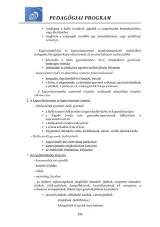 PEDAGÓGIAI PROGRAM
194
 vendégség a halló óvodával, ajándék a csoportszoba berendezéséhez,
vagy díszítéséhez
 meghívás a szegregált óvodába egy játszódélutánra, vagy aszfaltrajz
versenyre
- Kapcsolatfelvétel és kapcsolatteremtés metakommunikatív eszközökkel
(integetés, hívogatás) Kapcsolatteremtés és érzelmi kifejezés testbeszéddel
 közeledés a halló gyermekekhez, hívó, felajánlkozó gesztusok,
barátságos mimika
 játékátadás és játékcsere egymás mellett játszás folyamán
- Kapcsolatteremtés az akusztikus csatorna felhasználásával:
 hangadás, figyelemfelhívó hangok, beszéd
 a hívás, a megmutatás, a rámutatás egyszerű szólamai, egyszerű kérdések
a játékkal, a játékszerrel, szükségletekkel kapcsolatosan
- A kapcsolatteremtési csatornák (vizuális, testbeszéd, akusztikus) komplex
alkalmazása
2. A kapcsolatteremtés és kapcsolattartás szintjei:
- Hallássérült gyermek, halló gyermek
 a halló csoport felkészítése a kapcsolatfelvételre és kapcsolattartásra
 a fogadó óvoda más gyermekcsoportjainak felkészítése a
kapcsolatfelvételre
 a hallássérült óvodás felkészítése
 a szülők kétoldali felkészítése
 folyamatos interakció séták, kirándulások, udvari, szobai játékok közbe
- Hallássérült gyermek, halló felnőtt
 kapcsolatfelvétel motiválása játékokkal
 kapcsolattartás megbízásokon keresztül
 az érdeklődés fenntartása, kifejezése
3. Az együttműködés tényezői
- kommunikációs szándék
- érzelmi kötődés
- érdek
- nyitottság, bizalom
- az életkori sajátosságoknak megfelelő interaktív játékok, csoportos interaktív
játékok, játékszabályok, hangeffektusok, beszédtartalmak (A mozgásos, a
szituációs szerepjátékok, főként népi gyermekjátékok keretében)
 javasolt játékok: célbadobó karikák, versenyjátékok
erőjátékok .(kötélhúzás,)
felelgetősök (Gyertek haza ludaim)
 