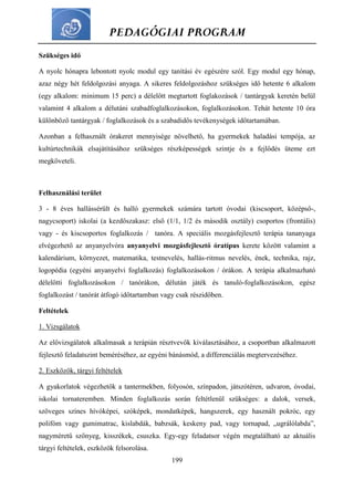 PEDAGÓGIAI PROGRAM
199
Szükséges idő
A nyolc hónapra lebontott nyolc modul egy tanítási év egészére szól. Egy modul egy hónap,
azaz négy hét feldolgozási anyaga. A sikeres feldolgozáshoz szükséges idő hetente 6 alkalom
(egy alkalom: minimum 15 perc) a délelőtt megtartott foglakozások / tantárgyak keretén belül
valamint 4 alkalom a délutáni szabadfoglalkozásokon, foglalkozásokon. Tehát hetente 10 óra
különböző tantárgyak / foglalkozások és a szabadidős tevékenységek időtartamában.
Azonban a felhasznált órakeret mennyisége növelhető, ha gyermekek haladási tempója, az
kultúrtechnikák elsajátításához szükséges részképességek szintje és a fejlődés üteme ezt
megköveteli.
Felhasználási terület
3 - 8 éves hallássérült és halló gyermekek számára tartott óvodai (kiscsoport, középső-,
nagycsoport) iskolai (a kezdőszakasz: első (1/1, 1/2 és második osztály) csoportos (frontális)
vagy - és kiscsoportos foglalkozás / tanóra. A speciális mozgásfejlesztő terápia tananyaga
elvégezhető az anyanyelvóra anyanyelvi mozgásfejlesztő óratípus kerete között valamint a
kalendárium, környezet, matematika, testnevelés, hallás-ritmus nevelés, ének, technika, rajz,
logopédia (egyéni anyanyelvi foglalkozás) foglalkozásokon / órákon. A terápia alkalmazható
délelőtti foglalkozásokon / tanórákon, délután játék és tanuló-foglalkozásokon, egész
foglalkozást / tanórát átfogó időtartamban vagy csak részidőben.
Feltételek
1. Vizsgálatok
Az elővizsgálatok alkalmasak a terápián résztvevők kiválasztásához, a csoportban alkalmazott
fejlesztő feladatszint beméréséhez, az egyéni bánásmód, a differenciálás megtervezéséhez.
2. Eszközök, tárgyi feltételek
A gyakorlatok végezhetők a tantermekben, folyosón, színpadon, játszótéren, udvaron, óvodai,
iskolai tornateremben. Minden foglalkozás során feltétlenül szükséges: a dalok, versek,
szöveges színes hívóképei, szóképek, mondatképek, hangszerek, egy használt pokróc, egy
polifóm vagy gumimatrac, kislabdák, babzsák, keskeny pad, vagy tornapad, „ugrálólabda”,
nagyméretű szőnyeg, kisszékek, csuszka. Egy-egy feladatsor végén megtalálható az aktuális
tárgyi feltételek, eszközök felsorolása.
 