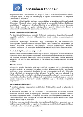 PEDAGÓGIAI PROGRAM
20
megismertetéséhez. Törekedni kell arra, hogy az ezen az úton szerzett ismeretek tartalma
valósághű legyen, és hogy az ismeretanyag a fogalmi általánosításokat, az árnyaltabb
kommunikációt is fejlessze.
A médiában való tájékozódás feltételezi a térben, időben, tartalmakban eltérő összefüggések
felismerését. Mindezek súlyos gondot okozhatnak a kommunikációjukban akadályozott
tanulóinknak. A szókincs és a fogalmak bővítése, a nonverbális úton szerzett ismeretek,
fontos részét képezik az egyéni szükségletekhez igazított fejlesztésnek. Fontos a
hallássérültek számára készült feliratozott műsorok, filmek használata.
Nemzeti azonosságtudat, hazafias nevelés
Az identitástudat kialakítása a kulturális örökségek megismerésén keresztül, életkoruknak
megfelelő gyakorlat - orientált módszerekkel.(pl. tárgyi emlékek, múzeumlátogatások)
történjen.
Szemléletük, nyitottságuk alakításában nagy jelentőséggel bír, ha kommunikációs
lehetőségeikkel kapcsolatot tudnak teremteni tágabb környezetükben élő sorstársaikkal (pl.
internet, pályázatok, szabadidős tevékenységek, kulturális rendezvények). Közvetlen
élmények nyújtásával kell ismereteket adni a hazánkon kívüli kultúrkincsek megismeréséhez.
Fenntarthatóság, környezettudatosságra nevelés
Minél fiatalabb életkortól kezdődően tevékeny részvétellel, megfigyelés útján kell hatékonyan
eljuttatni a tanulókat a környezet alakításának, megóvásának és fontosságának felismeréséhez
(pl. interaktív tananyagok alkalmazása, természetben töltött programok). Tudatos pedagógiai
segítséggel kell lehetővé tenni a vizuálisan jól érzékelhető, saját élményen alapuló ismeretek
gyűjtését.
A tanulás tanítása
Neveltjeink tanulási folyamatát lényegesen nehezíti különböző mértékű kommunikációs
akadályozottságuk. A tanulással kapcsolatos speciális képességstruktúrájuk, lehetőségeik
(emlékezet, annak sajátosságai, dysphasiás jegyek, részképességzavarok stb.) feltárására
építve valósítható meg az egyénre szabott fejlesztés. Az iskolai évek során sajátítsák el az
önálló tanulást segítő eszközök (pl. számítógép, internet, elektronikus könyvtár) készségszintű
használatát. A hatékony tanulás módszereinek elsajátíttatása magában foglalja a csoportos
tanulás módszereit, a kooperatív tanulási technikát vagy a távoktatás elsajátítását,
megismerését.
A testi és lelki egészségre nevelés
A tanulókat szükséges megismertetni a sérülésüket előidéző, illetve annak következményeit
kiváltó okokkal.
A hallássérült tanulókkal el kell sajátíttatni a nélkülözhetetlen hallásjavító eszközök
használatát, valamint azokat az egészségügyi ismereteket, melyekkel biztosítható számukra
hallásmaradványuk aktivizálása. Életmódjuk, életvitelük alakításában hangsúlyos szerepe van
komplex kommunikációs lehetőségeik fejlesztésének (hallásmaradvány kihasználása, szájról
olvasás, pontos jelnyelvi ismeretek).
Szükséges, hogy neveltjeink felismerjék a környezetben előforduló káros szokásokat, hogy az
ártalmas magatartási formákat ne vegyék át. Ismerjék meg saját értékeiket, hogy életmódjukra
vonatkozóan helyes döntéseket tudjanak hozni.
 