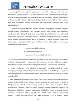 PEDAGÓGIAI PROGRAM
202
A nem megfelelő szinten teljesítő nagycsoportos óvodás, első osztályos gyermek esetén nem
beszélhetünk tanulási zavarról. Az ő esetükben tanulási zavar veszélyeztetettség, készségek,
részképességek nem megfelelő szintje, hiánya áll fenn. Az írás, olvasás, számolás elsajátításához
szükséges pszichikus funkciók (készségek, részképességek) nem alakulnak ki a kívánt szinten,
tehát nem iskolaérettek, életkori sajátosságaik nem életkoruknak megfelelő, nem iskolai
oktatásra készek.
Az általunk kidolgozott Speciális fejlesztő preventív mozgásterápia valamint vizsgálati
rendszer óvodás, kisiskolás (3-8 éves) gyermekek számára szóló program ezért egyfelől az
elmulasztott fejlesztő hatások újraépítését, megerősítését és a kialakulatlan vagy helytelenül
szerveződött idegi pályák korrigálását, másfelől a problémák megelőzését szolgálja. Felépítése
átfogó szakmai megalapozottsággal követi a mozgásról és annak hatásairól összegyűjtött
tudásanyagot. A fejlődési fokokhoz igazodva három területen ad vizsgálati- és tananyagot,
valamint módszertani utasítást:
 motoros készségek fejlesztése,
 szenzomotoros integráció,
 perceptuomotoros készségek fejlesztése.
. A terápia alkalmas az úgynevezett kultúrtechnikák (az olvasás, írás, számolás) elsajátításához
szükséges részképességek – nagymozgás, finommotorika, testséma, oldaliság, mozgásos
keresztmodalitás, saját és más testéhez viszonyított térészlelés – kialakítására és fejlesztésére.
A terápia megkezdése előtt ajánlatos a gyermekek mozgáskészségéről és egyéb
részképességeiről tájékozódni az Alapozó terápia vizsgálatai és az óvodai Mozgás-, Logopédiai
vizsgálat valamint a helyi használatú pedagógiai szűrőteszt és a szakértői vizsgálat regisztrált
eredményeiből.
A nyolc hónapra lebontott modulok egy tanítási évre szólnak, és az elővizsgálatok eredményei
alapján kiválaszthatóak az egy hónapra kiszabott tananyag nehézségi szintjei. A kezdő, a
középhaladó és a haladó szintű tananyag elosztása lehetővé teszi a csoporton belüli
differenciálást. Emellett a megelőző hatású fejlesztés feladatai valamennyi csoportos és
kiscsoportos foglalkozás (tantárgy) tananyagába beépíthetőek. Fontos a modulok javasolt
sorrendjét, a modulokon belül az anyagok sorát a leírtak szerint követni a kezdő szinttől
haladva. Egy-egy fejlesztési egység csak akkor kezdődhet el, ha a gyermek egyéni
 