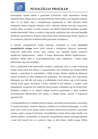 PEDAGÓGIAI PROGRAM
203
fejlettségének szintjén eljutott a gyakorlatok kivitelezését segítő idegrendszeri érettség
megfelelő fokára. (Piaget szerint a mozgásszabályozás minden lépése az azt megelőző szakaszra
épül.) Ez azt jelenti, hogy a mozgáskészség megalapozása az előző fejlesztési terület
feladatainak sikeres elvégzését feltételezi. Ezért a fejlesztés területeit nem lehet megcserélni,
azonban abban az esetben, ha annak elvégzése nem ütközik különösebb akadályba, gyorsabb
iramban lehet haladni. Ebben az esetben az idegi pályák megfelelően érett volta miatt hamarabb
jelentkezik a gyermeknél az elvégzett munka öröme annak eredményessége folytán. Ugyanez az
elv vonatkozik a fejlesztési területeket kitöltő gyakorlatok sorrendjére is.
A speciális mozgásfejlesztő terápia tananyaga elvégezhető az óvoda anyanyelvi
mozgásfejlesztő óratípus kerete között valamint a kalendárium, környezet, matematika,
testnevelés, hallás-ritmus nevelés, ének, technika, rajz, logopédia (egyéni anyanyelvi
foglalkozás) foglalkozásokon / órákon. A terápia alkalmazható délelőtti foglalkozásokon /
tanórákon, délután játék és tanuló-foglalkozásokon, egész foglalkozást / tanórát átfogó
időtartamban vagy csak részidőben.
Mivel a gyakorlatok során legfontosabb szempont a játékosság, ezért az óvodai tevékenység
minden elemét ennek kell áthatnia. A nagycsoportban, első osztályban már feladatszerűbbek
lehetnek a gyakorlatok és konkrétabbak a hibák javításai. Minden foglalkozás alkalmával
hasznos átismételni az előző foglalkozás/óra gyakorlatait. Ami nehézséget okoz a gyermekek
többségnek, arra több időt kell szánni, a továbbhaladást le kell állítani, vagy le kell lassítani,
szükség esetén egyéni rávezetéssel a helyes technikát ki kell alakítani. A terápiát vezető
pedagógusnak mozgásokat nem szabad túl sokat javítgatni, ismételgetni egy óra keretén belül.
Különösen vonatkozi ez az Alapozó terápián résztvevő gyermekekre, a rájuk vonatkozó
követelményeket differenciáltan kell kezelni, a haladás ütemét, menetét a terapeutával
egyeztetni kell.
A mozgásfejlődésen túl a feladatok pozitívan hatnak a gyermekek kommunikációs, emocionális
és szociális készségére, valamint a figyelem, a felidézés és az emlékezés képességére. A versek,
dalok, amit a tanár ad elő mozgás közben, kezdetben élményszerzést jelentenek a gyermekek
számára, segítik a mozgás kivitelezését, a beszédfejlődést, érzelmi töltetet adnak, később a sok
ismétlés segítheti a memorizálást. Az anyanyelvi mozgásfejlesztő óratípus tananyagát képezheti
a tanár által kiemelt vers és a cselekvés, tárgy, az átélt élmény verbális anyaga. (Ehhez
 