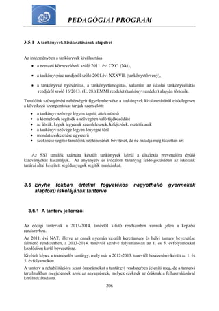 PEDAGÓGIAI PROGRAM
206
3.5.1 A tankönyvek kiválasztásának alapelvei
Az intézményben a tankönyvek kiválasztása
 a nemzeti köznevelésről szóló 2011. évi CXC. (Nkt),
 a tankönyvpiac rendjéről szóló 2001.évi XXXVII. (tankönyvtörvény),
 a tankönyvvé nyilvánítás, a tankönyvtámogatás, valamint az iskolai tankönyvellátás
rendjéről szóló 16/2013. (II. 28.) EMMI rendelet (tankönyvrendelet) alapján történik.
Tanulóink szövegértési nehézségeit figyelembe véve a tankönyvek kiválasztásánál elsődlegesen
a következő szempontokat tartjuk szem előtt:
 a tankönyv szövege legyen tagolt, áttekinthető
 a kiemelések segítsék a szövegben való tájékozódást
 az ábrák, képek legyenek szemléletesek, kifejezőek, esztétikusak
 a tankönyv szövege legyen lényegre törő
 mondatszerkesztése egyszerű
 szókincse segítse tanulóink szókincsének bővítését, de ne haladja meg túlzottan azt
Az SNI tanulók számára készült tankönyvek közül a diszlexia prevencióra épülő
kiadványokat használjuk. Az anyanyelv és irodalom tananyag feldolgozásában az iskolánk
tanárai által készített segédanyagok segítik munkánkat.
3.6 Enyhe fokban értelmi fogyatékos nagyothalló gyermekek
alapfokú iskolájának tanterve
3.6.1 A tanterv jellemzői
Az eddigi tantervek a 2013-2014. tanévtől kifutó rendszerben vannak jelen a képzési
rendszerben.
Az 2011. évi NAT, illetve az ennek nyomán készült kerettanterv és helyi tanterv bevezetése
felmenő rendszerben, a 2013-2014. tanévtől kezdve folyamatosan az 1. és 5. évfolyamokkal
kezdődően kerül bevezetésre.
Kivételt képez a testnevelés tantárgy, mely már a 2012-2013. tanévtől bevezetésre került az 1. és
5. évfolyamokon.
A tanterv a rehabilitációra szánt óraszámokat a tantárgyi rendszerben jeleníti meg, de a tantervi
tartalmakban megjelennek azok az anyagrészek, melyek ezeknek az óráknak a felhasználásával
kerülnek átadásra.
 