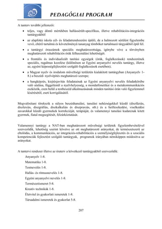 PEDAGÓGIAI PROGRAM
207
A tanterv további jellemzői:
 teljes, vagy döntő mértékben hallássérült-specifikus, illetve rehabilitációs-integrációs
tantárgyakból
 az alapfokú iskola cél- és feladatrendszerére épülő, de a halmozott sérülést figyelembe
vevő, eltérő tartalmú és követelményű tananyag tömböket tartalmazó tárgyakból épül fel.
 a tantárgyi óraszámok speciális meghatározottsága, igénybe véve a törvényben
meghatározott rehabilitációs órák felhasználási lehetőségét.
 a frontális és individualizált tanítási egységek (órák, foglalkozások) rendszerének
speciális, rugalmas kezelése (különösen az Egyéni anyanyelvi nevelés tantárgy, illetve
az, egyéni képességfejlesztést szolgáló foglalkozások esetében);
 a Magyar nyelv és irodalom műveltségi területén kialakított tantárgyban (Anyanyelv 1-
8.) a beszéd- nyelvépítés meghatározó szerepe;
 a hangképzés, kiejtésjavítás feladatainak az Egyéni anyanyelvi nevelés feladatkörébe
való utalása, függetlenül a nyelvhelyesség, a mondatfonetikai és a metakommunikációs
eszközök, ezen belül a testbeszéd alkalmazásának minden tanítási órán való figyelemmel
kísérésétől, eseti korrigálásától.
Megvalósítani törekszik a súlyos beszédtanulási, tanulási nehézségekkel küzdő (diszfáziás,
diszlexiás, diszgráfiás, diszkalkuliás és diszpraxiás, stb.) és a beilleszkedési, viselkedési
zavarokkal küzdő gyermekek korrekcióját, terápiáját, és valamennyi tanulási kudarcnak kitett
gyermek, fiatal megsegítését, felzárkóztatását.
Valamennyi tantárgy a NAT-ban meghatározott műveltségi területek figyelembevételével
szerveződik, lehetőség szerint követve az ott meghatározott arányokat, de természetszerű az
eltolódás, a kommunikációs, az integrációs-rehabilitációs a személyiségfejlesztés és a szociális
kompetenciák fejlesztést szolgáló tantárgyak, programok irányában némiképpen módosítva az
arányokat.
A tantervi rendszer illetve az óraterv a következő tantárgyakból szerveződik:
Anyanyelv 1-8.
Matematika 1-8.
Testnevelés 1-8.
Hallás- és ritmusnevelés 1-8.
Egyéni anyanyelvi nevelés 1-8.
Természetismeret 5-8.
Kreatív technikák 1-8.
Életvitel és gyakorlati ismeretek 1-8.
Társadalmi ismeretek és gyakorlat 5-8.
 