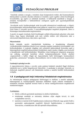 PEDAGÓGIAI PROGRAM
21
Tanulóink számára a mozgás, a testedzés olyan kompenzációs terület, ahol kommunikációs
hátrányaikkal is jelentős sikereket érhetnek el. Emellett a sport segíthet a belső feszültségeik
levezetésében, így segítve az indulatok kezelését. A hallássérült tanulóknál a mozgás, a
testedzés hozzájárulhat a hallássérüléssel esetlegesen együtt járó egyensúlyproblémák
kezeléséhez.
Neveltjeink nyelvi korlátozottságuk miatt kevesebb információval rendelkeznek a világról,
bizonytalanságuk, befolyásolhatóságuk miatt jobban ki vannak téve veszélyeztető hatásoknak.
Ezért fontos a szexuális nevelés, a szenvedélybetegségeket megelőző programok, illetve a
biztonságos internethasználat megismertetése.
A pozitív és negatív érzelmek, belső feszültségek verbális kifejezésének nehezített volta miatt
fontos, hogy legyen lehetőségük ezek nem verbális módon való kifejezésére akár a
művészetek (képzőművészet, tánc) akár a sport terén.
Pályaorientáció
Reális énképük, pozitív önértékelésük kialakítása, a társadalmilag elfogadott
viselkedésminták elsajátítása lehetővé teszi számukra majdani munkahelyi közösségükbe való
beilleszkedésüket. A szakmák világában való széleskörű tájékozódásuk biztosítása segíti a
képességeiknek megfelelő pályaorientáció kialakítását, majd a munka világába, azon keresztül
a társadalomba való beilleszkedésüket. Mindehhez olyan kidolgozott integrációs programra
van szükség, amelynek keretében célzott kompetenciafejlesztés folyik, emellett
.megismerhetik a hallók világát (pl. kapcsolattartás halló közösséggel, kommunikáció
gyakorlása „természetes” közegben, illemszabályok, írott és íratlan törvények megismerése)
is.
Gazdasági és pénzügyi nevelés
A tapasztalatszerzés hiánya, a nevelés során gyakran kialakuló másoktól függő életforma
indokolttá teszi a terület hangsúlyozott fejlesztését. A gazdasági és pénzügyi ismeretek, az
életkornak megfelelő pénzzel való bánásmódra tanítása a tanulók későbbi beilleszkedését
szolgálja.
1.8 A pedagógusok helyi intézményi feladatainak meghatározása
Az intézményben dolgozó pedagógusok felelősséggel és önállóan, a tanulók tudásának,
képességeinek és személyiségének fejlesztése érdekében végzik szakmai munkájukat a
munkaköri leírásban foglaltak keretein belül az iskolai tantárgyfelosztáson meghatározott
munkarend alapján.
A pedagógus:
 felelős a rábízott gyermekek tanulmányi és erkölcsi fejlődéséért,
 mindennapi munkáját az intézmény általános céljai alapján tervezi, és ezek
szolgálatában szervezi,
 tanóráira és tanórán kívüli foglalkozásaira rendszeresen felkészül, nagy gondot fordít a
gyermekek sajátosságainak megfelelő fejlesztő foglalkoztatásra, a módszertani
innovációra, a rendelkezésre álló idő optimális kihasználására;
 