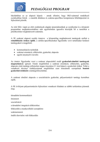 PEDAGÓGIAI PROGRAM
214
Iskolánkban ez az alapozó képzés – annak ellenére, hogy OKJ-számmal rendelkező
osztályokban folyik – a tanulók általános és szakma-specifikus kompetencia feltérképezését és
fejlesztését jelentik.
Az első félév végén az elért eredmények alapján újrastrukturáljuk az osztályokat és a központi
programban meghatározottakhoz már egyértelműen igazodva készítjük fel a tanulókat a
jelentkezéskor meghatározott szakmára.
A 9E szakmai alapozó osztály óraterve a központilag meghatározott tantárgyak mellett a
rehabilitációs órákra épülő, a sérülés-specifikumokat figyelembe vevő tartalmakat hordozó
tantárgyakat is megjelenít.
 kommunikációs technikák
 szakmai orientáció, előkészítés, gyakorlat, alapozás
 egyéni anyanyelvi nevelés
Az óraterv figyelembe veszi a szakmai alapozásból eredő gyakorlati-elméleti tantárgyak
megosztásának igényét. Ennek megfelelően a szakmai orientáció, előkészítés, gyakorlat,
alapozás című tantárgy jellemzően magas óraszáma (11 óra) képezi a gyakorlati órákat. Tehát a
vonatkozó törvényi szabályozásnak megfelelően ezen óraszámok szerepelnek bontott
gyakorlati órákként a tantárgyfelosztásban.
A szakmai elméleti alapozás a szocializációs gyakorlat, pályaorientáció tantárgy keretében
zajlik.
A 9E évfolyam pályaorientációs fejlesztésre vonatkozó feladatai az alábbi területeken jelennek
meg:
társadalmi kommunikáció
önismeret
szocializáció
a társadalmi integráció előkészítése
felkészülés a munkavállalói szerepkörre
szakmaismeret
önálló életvitelre való felkészülés
 