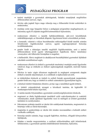 PEDAGÓGIAI PROGRAM
22
 tanórai munkáját a gyermekek adottságainak, haladási tempójának megfelelően
differenciáltan szervezi, végzi,
 törvény adta jogánál fogva maga választja meg a felhasználni kívánt eszközöket és
módszereket,
 munkája során nagy hangsúlyt helyez a pedagógiai programban megfogalmazott, az
intézmény egyik fő céljának megjelölt kommunikáció fejlesztésére,
 rendszeresen ellenőrzi a tanulók hallókészülékének, adó-vevő készülékének
működőképességét, az illesztékek állapotát, figyelemmel kíséri a készülékek javítását,
 a lemaradó, valamint a súlyos beszédtanulási nehézségekkel küzdő tanulók számára
felzárkóztató foglalkozásokat szervez, egyéni segítségnyújtással biztosítja
továbbhaladásukat;
 gondot fordít a tehetséges tanulók megfelelő foglalkoztatására, amit a tanórai
differenciáláson kívül egyéni tehetséggondozó foglalkozás illetve tanulmányi
versenyekre való felkészítés formájában is megtehet;
 a hallássérült, illetve megkésett és akadályozott beszédfejlődésű gyermekek fejlődését
sokoldalú szemléltetéssel segíti,
 rendszeresen ellenőrzi és értékeli a gyermekek tanulmányi munkáját annak figyelembe
vételével, hogy az értékelés az életkori sajátosságoknak megfelelő, motiváló hatású
legyen,
 félévkor és tanév végén előzetesen megbeszélt és megkapott szempontok alapján
értékeli a tanulók teljesítményét, és a szülőknek is tájékoztatást ad erről,
 az értékelésben törekszik az írásbeli és szóbeli formák egyensúlyának megtartására
gondot fordít arra, hogy az írásbeli és szóbeli számonkérés egyensúlyban legyen,
 a kötelező írásbeli feladatokat ellenőrzi, javítja vagy a tanulókkal együtt értékeli,
 az írásbeli számonkérések anyagait a következő tanórára, de legkésőbb 10
munkanapon belül köteles kijavítani,
 A tanítás-tanulás folyamatában a gyermekek személyiségfejlesztésére törekszik,
 megismeri az általa foglalkoztatott tanulókról szóló szakvéleményeket és szakértői
véleményeket, annak ajánlásait figyelembe veszi és mérlegeli az érintett gyermekek
tanításkor és osztályzásakor,
 fokozatosan szoktatja tanulóit az iskolai élet szabályainak betartására, megismerteti és
betartatja velük az iskola házirendjét,
 megtanítja és gyakoroltatja az iskolai élet minden mozzanatában a kulturált emberi
viselkedés szabályait,
 biztosítja tanulói számára, hogy nyugodt légkörben, türelmes, elfogadó környezetben
fejlődjenek,
 feladata a tanulás megszerettetése, a szellemi erőfeszítésekben rejlő örömforrások
felfedeztetése, a gyermekek spontán érdeklődésének fenntartása, fejlesztése,
 