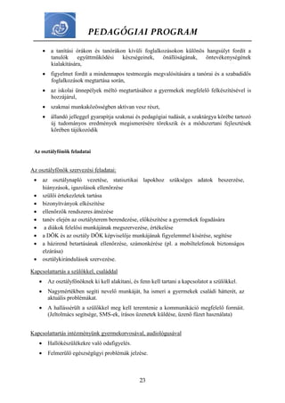 PEDAGÓGIAI PROGRAM
23
 a tanítási órákon és tanórákon kívüli foglalkozásokon különös hangsúlyt fordít a
tanulók együttműködési készségeinek, önállóságának, öntevékenységének
kialakítására,
 figyelmet fordít a mindennapos testmozgás megvalósítására a tanórai és a szabadidős
foglalkozások megtartása során,
 az iskolai ünnepélyek méltó megtartásához a gyermekek megfelelő felkészítésével is
hozzájárul,
 szakmai munkaközösségben aktívan vesz részt,
 állandó jelleggel gyarapítja szakmai és pedagógiai tudását, a szaktárgya körébe tartozó
új tudományos eredmények megismerésére törekszik és a módszertani fejlesztések
körében tájékozódik
Az osztályfőnök feladatai
Az osztályfőnök szervezési feladatai:
 az osztálynapló vezetése, statisztikai lapokhoz szükséges adatok beszerzése,
hiányzások, igazolások ellenőrzése
 szülői értekezletek tartása
 bizonyítványok elkészítése
 ellenőrzők rendszeres átnézése
 tanév elején az osztályterem berendezése, előkészítése a gyermekek fogadására
 a diákok felelősi munkájának megszervezése, értékelése
 a DÖK és az osztály DÖK képviselője munkájának figyelemmel kísérése, segítése
 a házirend betartásának ellenőrzése, számonkérése (pl. a mobiltelefonok biztonságos
elzárása)
 osztálykirándulások szervezése.
Kapcsolattartás a szülőkkel, családdal
 Az osztályfőnöknek ki kell alakítani, és fenn kell tartani a kapcsolatot a szülőkkel.
 Nagymértékben segíti nevelő munkáját, ha ismeri a gyermekek családi hátterét, az
aktuális problémákat.
 A hallássérült a szülőkkel meg kell teremtenie a kommunikáció megfelelő formáit.
(Jeltolmács segítsége, SMS-ek, írásos üzenetek küldése, üzenő füzet használata)
Kapcsolattartás intézményünk gyermekorvosával, audiológusával
 Hallókészülékekre való odafigyelés.
 Felmerülő egészségügyi problémák jelzése.
 