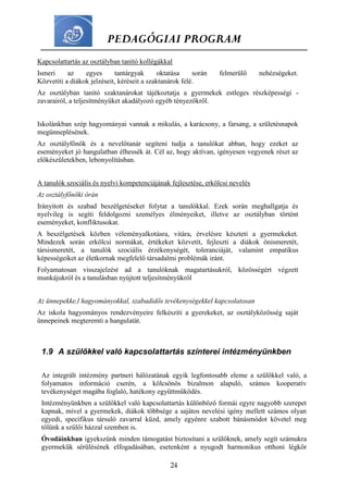 PEDAGÓGIAI PROGRAM
24
Kapcsolattartás az osztályban tanító kollégákkal
Ismeri az egyes tantárgyak oktatása során felmerülő nehézségeket.
Közvetíti a diákok jelzéseit, kéréseit a szaktanárok felé.
Az osztályban tanító szaktanárokat tájékoztatja a gyermekek estleges részképességi -
zavarairól, a teljesítményüket akadályozó egyéb tényezőkről.
Iskolánkban szép hagyományai vannak a mikulás, a karácsony, a farsang, a születésnapok
megünneplésének.
Az osztályfőnök és a nevelőtanár segíteni tudja a tanulókat abban, hogy ezeket az
eseményeket jó hangulatban élhessék át. Cél az, hogy aktívan, igényesen vegyenek részt az
előkészületekben, lebonyolításban.
A tanulók szociális és nyelvi kompetenciájának fejlesztése, erkölcsi nevelés
Az osztályfőnöki órán
Irányított és szabad beszélgetéseket folytat a tanulókkal. Ezek során meghallgatja és
nyelvileg is segíti feldolgozni személyes élményeiket, illetve az osztályban történt
eseményeket, konfliktusokat.
A beszélgetések közben véleményalkotásra, vitára, érvelésre készteti a gyermekeket.
Mindezek során erkölcsi normákat, értékeket közvetít, fejleszti a diákok önismeretét,
társismeretét, a tanulók szociális érzékenységét, toleranciáját, valamint empatikus
képességeiket az életkornak megfelelő társadalmi problémák iránt.
Folyamatosan visszajelzést ad a tanulóknak magatartásukról, közösségért végzett
munkájukról és a tanulásban nyújtott teljesítményükről
Az ünnepekke,l hagyományokkal, szabadidős tevékenységekkel kapcsolatosan
Az iskola hagyományos rendezvényeire felkészíti a gyerekeket, az osztályközösség saját
ünnepeinek megteremti a hangulatát.
1.9 A szülőkkel való kapcsolattartás színterei intézményünkben
Az integrált intézmény partneri hálózatának egyik legfontosabb eleme a szülőkkel való, a
folyamatos információ cserén, a kölcsönös bizalmon alapuló, számos kooperatív
tevékenységet magába foglaló, hatékony együttműködés.
Intézményünkben a szülőkkel való kapcsolattartás különböző formái egyre nagyobb szerepet
kapnak, mivel a gyermekek, diákok többsége a sajátos nevelési igény mellett számos olyan
egyedi, specifikus társuló zavarral küzd, amely egyénre szabott bánásmódot követel meg
tőlünk a szülői házzal szemben is.
Óvodáinkban igyekszünk minden támogatást biztosítani a szülőknek, amely segít számukra
gyermekük sérülésének elfogadásában, esetenként a nyugodt harmonikus otthoni légkör
 