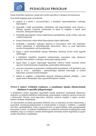 PEDAGÓGIAI PROGRAM
248
Ennek értelmében együttesen vannak jelen sérülés-specifikus és általános követelmények.
Ezek közül meghatározóak a következők:
 sajátítsa el a tanuló a szocializációhoz, a társadalmi kapcsolatépítéshez szükséges
képességeket
 törekedjék a halló gyermekekkel, felnőttekkel való kapcsolatépítés során elnyerni a
többségi egyének, csoportok toleranciáját, és építse ki magában a mások iránti
tolerancia, odafigyelés képességét
 törekedjék képességeihez mérten fogalomkincse gazdagítására, annak verbális vagy nem
verbális kifejezésére
 ismerje környezetét, tudjon abban képességeihez képest tájékozódni
 törekedjék a tanuláshoz szükséges figyelem és koncentráció terén való alakítására,
értelmi állapotának és hallásállapotának fejlesztésére, illetve az azzal kapcsolatos
nevelési folyamatokhoz való hozzájárulásra
 legyen a tanuló közreműködő önmaga ellátásában, lehetőség szerinti minél nagyobb
önállósággal
 a különböző mértékben elsajátított kultúrtechnikai ismereteket tudja alkalmazni
praktikus helyzetekben a szükséges mennyiségű segítség mellett
 legyen képes az egyéni sajátosságok figyelembe vételével felnőtt irányítása mellett
egyszerű munkafolyamatok elsajátítására, gyakorlatban alkalmazására
 szerezzen ismereteket és gyakorlatot a hallókészülék használatáról, a fül ápolásáról, értse
meg az orvosi – audiológiai – pedoaudiológiai eljárások fontosságát, az ezekkel
kapcsolatos személyes kötelezettségeket
 alakítsa ki magában a hallássérülés tényének feldolgozó-elfogadó attitűdjét, s ezzel
együtt emberi állampolgári teljes egyenértékűségének a tudatát
3.9.2.6 A tanterv értékelési rendszere, a tanulmányi munka ellenőrzésének
általános és speciális jellegzetességei
A középsúlyos értelmi fogyatékos nagyothalló tanulók tanulmányi munkájának ellenőrzése,
értékelése, az értékelés különböző módozatainak, gyakorlatának a rendszere egyrészt érvényesíti
a Köznevelési Törvény ezzel kapcsolatos előírásait, másrészt megfelel a sajátos nevelési-
oktatási céloknak, feladatoknak.
Az intézményben nevelkedő gyermekek értékelése része az intézmény nevelési rendszerének, a
gyermekek személyiség-fejlesztésének és korrekciójának és kiterjed a szülőkkel, a családdal
való aktív együttműködésre. Célja a nyomon követés, az egyéni fejlődés, tudás gyarapodásának
bizonyítása, a mérés, az értékelés, későbbiekben az osztályozás elemeinek összehangolása annak
érdekében, hogy ez a rendszer a tanulás felelősségének motiválása mellett megfeleljen az egyéni
tanulási folyamatok vizsgálatának.
 