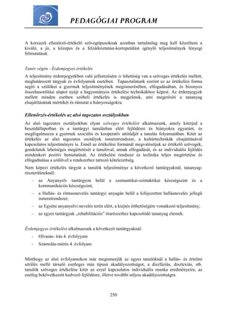 PEDAGÓGIAI PROGRAM
250
A korszerű ellenőrző-értékelő szövegtípusoknak azonban tartalmilag meg kell közelíteni a
kiváló, a jó, a közepes és a felzárkóztatást-korrepetálást igénylő teljesítmények lényegi
felmutatását.
Tanév végén - Érdemjegyes értékelés
A teljesítmény érdemjegyekben való jellemzésére is lehetőség van a szöveges értékelés mellett,
meghatározott tárgyak és évfolyamok esetében. Tapasztalatunk szerint ez az értékelési forma
segíti a szülőket a gyermek teljesítményének megismerésében, elfogadásában, és bizonyos
összehasonlítási alapot nyújt a hagyományos értékelési technikákhoz képest. Az érdemjegyek
mellett minden esetben szóbeli értékelés is megjelenik, ami megerősíti a tananyag
elsajátításának mértékét és rámutat a hiányosságokra.
Ellenőrzés-értékelés az alsó tagozatos osztályokban
Az alsó tagozatos osztályokban olyan szöveges értékelést alkalmazunk, amely kiterjed a
beszédállapotban és a tantárgyi tanulásban elért fejlődésre és hiányokra egyaránt, és
megfogalmazza a gyermek szociális és kooperatív attitűdjét a tanulás folyamatában. Kitér az
értékelés az alsó tagozatos osztályok ismeretrendszer, a kultúrtechnikák elsajátításával
kapcsolatos teljesítményre is. Ennél az értékelési formánál megvalósítjuk az értékelő szövegek,
gondolatok lehetséges megértetését a tanulóval, annak elfogadását, és az individuális fejlődés
mindenkori pozitív bemutatását. Az értékelési rendszer és technika teljes megértetése és
elfogadtatása a szülővel a rendszerhez tartozó kötelezettség.
Nem képezi értékelés tárgyát a tanulók teljesítménye a következő tantárgyaknál, tananyag-
részterületeknél:
– az Anyanyelv tantárgyon belül a szemantikai-szintaktikai készségszint és a
kommunikációs készségszint,
– a Hallás- és ritmusnevelés tantárgyi anyagán belül a kifejezetten hallásnevelés jellegű
ismeretrendszer,
– az Egyéni anyanyelvi nevelés terén elért, a kiejtés érthetőségére vonatkozó teljesítmény,
– az egyes tantárgyak „rehabilitációs” órarészeihez kapcsolódó tananyag elemek.
Érdemjegyes értékelést alkalmazunk a következő tantárgyaknál:
- Olvasás- írás 4. évfolyyam
- Számolás-mérés 4. évfolyam
Minthogy az alsó évfolyamokon már megismerjük az egyes tanulóknál a hallás- és értelmi
sérülés mellé társuló esetleges más típusú akadályozottságot, a diszfáziás, diszlexiás, stb.
tanulók szöveges értékelése kitér az ezzel kapcsolatos individuális munka eredményeire, az
esetleg bekövetkezett kedvező fejlődésre, illetve további súlyos akadályozottságra.
 