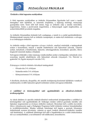 PEDAGÓGIAI PROGRAM
251
Értékelés a felső tagozatos osztályokban
A felső tagozatos osztályokban az értékelés folyamatában figyelembe kell venni a tanuló
önmagához mért fejlődését, az ismeretek elsajátítása, a képesség minőségi, mennyiségi
gyarapodása terén. Szem előtt kell tartani, hogy az értékelés célja a tanulás motiválása,
megerősítése, fontos a pozitívumok megerősítése, a hiányosságok segítő megbeszélése, az
azokat kiküszöbölő javaslatok megadása.
Az értékelés folyamatában törekedni kell a pedagógus, a tanuló és a család együttműködésére.
Mindannyiuknak ismernie kell az értékelés szempontjait, és tudnia kell értelmeznie a szöveges
és az érdemjegyes értékelést.
Az értékelés módja a felső tagozaton szöveges értékelés, amellyel minősítjük a tantárgyaknak
azokat a részterületeit, melyek a tanulók rehabilitációs célú fejlesztését célozzák, valamint
azokat, melyeknek a felzárkóztatás, fejlesztés, tehetséggondozás, konzultáció, speciális, illetve
kiegészítő ismeretek átadása a feladatuk.
Szövegesen értékeljük a teljes tananyag vonatkozásában azokat a tantárgyakat, melyeknek teljes
tematikája tanulók rehabilitációs célú fejlesztését célozzák (Anyanyelv 5-6, Életvitel és
gyakorlat 5-6, Egyéni anyanyelvi nevelés 5-8.)
Érdemjegyes értékelés történik a következő tantárgyaknál:
- Olvasás-írás 5-8. évfolyam
- Számolás-mérés 5-8. évfolyam
- Környezetismeret 5-8. évfolyam
A diszfáziás, diszlexiás, diszgráfiás, stb. tanulók részképesség kiesésének fejlődésére vonatkozó
eredményeket, további fejlesztést igénylő területeket szintén szövegesen értékelünk.
A szülőkkel és közösségeikkel való együttműködés az ellenőrzés-értékelés
tevékenységében
Az iskola általános és speciális értékelő-ellenőrző rendszerének középpontjában a szülőkkel és
közösségeikkel való együttműködés áll. Szükséges minden szülővel gyermeke iskolába való
lépésekor megismertetni az érvényes értékelési rendszert. Biztosítani kell a szülők részvételét,
illetve véleményezési jogát a Pedagógiai Programon belüli értékelési rendszer kimunkálásában
és továbbfejlesztésében. Minden szülőnek lehetőséget kell kapnia a gyermek folyamatos
értékelésének nyomon követésére, valamint az egyes, konkrét ellenőrzési-értékelési esetekbe
való betekintésre. A szülőknek lehetőséget kell adni a fogadóórákon és a szülői értekezleteken
túl is az osztályfőnökkel, a nevelőtanárral való találkozásra, konzultációra.
 