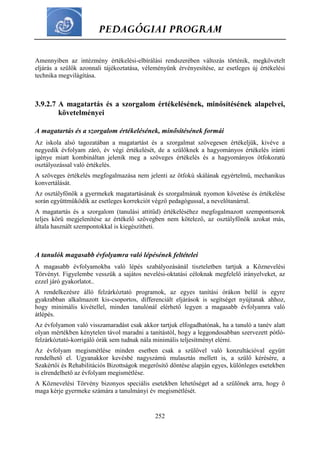 PEDAGÓGIAI PROGRAM
252
Amennyiben az intézmény értékelési-elbírálási rendszerében változás történik, megkövetelt
eljárás a szülők azonnali tájékoztatása, véleményünk érvényesítése, az esetleges új értékelési
technika megvilágítása.
3.9.2.7 A magatartás és a szorgalom értékelésének, minősítésének alapelvei,
követelményei
A magatartás és a szorgalom értékelésének, minősítésének formái
Az iskola alsó tagozatában a magatartást és a szorgalmat szövegesen értékeljük, kivéve a
negyedik évfolyam záró, év végi értékelését, de a szülőknek a hagyományos értékelés iránti
igénye miatt kombináltan jelenik meg a szöveges értékelés és a hagyományos ötfokozatú
osztályozással való értékelés.
A szöveges értékelés megfogalmazása nem jelenti az ötfokú skálának egyértelmű, mechanikus
konvertálását.
Az osztályfőnök a gyermekek magatartásának és szorgalmának nyomon követése és értékelése
során együttműködik az esetleges korrekciót végző pedagógussal, a nevelőtanárral.
A magatartás és a szorgalom (tanulási attitűd) értékeléséhez megfogalmazott szempontsorok
teljes körű megjelenítése az értékelő szövegben nem kötelező, az osztályfőnök azokat más,
általa használt szempontokkal is kiegészítheti.
A tanulók magasabb évfolyamra való lépésének feltételei
A magasabb évfolyamokba való lépés szabályozásánál tiszteletben tartjuk a Köznevelési
Törvényt. Figyelembe vesszük a sajátos nevelési-oktatási céloknak megfelelő irányelveket, az
ezzel járó gyakorlatot..
A rendelkezésre álló felzárkóztató programok, az egyes tanítási órákon belül is egyre
gyakrabban alkalmazott kis-csoportos, differenciált eljárások is segítséget nyújtanak ahhoz,
hogy minimális kivétellel, minden tanulónál elérhető legyen a magasabb évfolyamra való
átlépés.
Az évfolyamon való visszamaradást csak akkor tartjuk elfogadhatónak, ha a tanuló a tanév alatt
olyan mértékben kénytelen távol maradni a tanítástól, hogy a leggondosabban szervezett pótló-
felzárkóztató-korrigáló órák sem tudnak nála minimális teljesítményt elérni.
Az évfolyam megismétlése minden esetben csak a szülővel való konzultációval együtt
rendelhető el. Ugyanakkor kevésbé nagyszámú mulasztás mellett is, a szülő kérésére, a
Szakértői és Rehabilitációs Bizottságok megerősítő döntése alapján egyes, különleges esetekben
is elrendelhető az évfolyam megismétlése.
A Köznevelési Törvény bizonyos speciális esetekben lehetőséget ad a szülőnek arra, hogy ő
maga kérje gyermeke számára a tanulmányi év megismétlését.
 