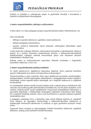PEDAGÓGIAI PROGRAM
253
Ezekben az esetekben is szükségesnek tartjuk, és gyakorlatba illesztjük a konzultációt a
Szakértői és Rehabilitációs Bizottságokkal.
A tanterv megvalósításához szükséges eszközrendszer
A helyi tanterv és a teljes pedagógiai program megvalósításának komplex feltételrendszere van.
Ezek a következők:
– többségi és speciális tankönyvek, segédletek, munka-tankönyvek,
– általános pedagógiai eszközrendszer,
– speciális, értelmi-és hallássérülés okozta hiányokat, nehézségeket kiküszöbölni segítő
eszközrendszer
A helyi tantervhez szükséges feltételek, eszközrendszer biztosítását az Iskolafenntartó vállalja és
teljesíti, de a rendszer folyamatos modernizációja, bővítése, a differenciált-individualizált
foglalkozásokhoz szükséges eszközök beszerzésének igénye csak folyamatos pályázati
munkálatokkal valósítható meg.
Szükség esetén az eszközrendszerrel kapcsolatos feltételek javításában a Nagyothalló
Gyermekért Alapítvány is részt vesz.
A tanterv megvalósításának tankönyvi feltételei
Az iskola tankönyveivel, segédleteivel kapcsolatos alapelvek, illetve gyakorlat közelítően
egyezik a Rákospatak utcai iskola ezzel kapcsolatos tevékenységével.
Természetszerűleg az egyes csoportok, illetve egyes akadályozott gyermekek személyiségéhez,
intelligenciájához, tanulási képességéhez alkalmazkodva a pedagógusoknak részben nagyobb a
felelősségük, részben nagyobb döntési lehetőségük van a megfelelő tankönyvek és segédletek
kiválasztásánál.
Az iskolatípusban oktatott tanulók összetett kórképe miatt a tankönyvpiacon rendelkezésre álló
választék csak kisebb-nagyobb módosításokkal használható fel a nevelő-oktató munkában. Ezért
ezeknek a tankönyveknek, tanulói segédleteknek a megvásárolt mintapéldányait felhasználva, a
gyermekek állapotának, a feldolgozandó tananyagnak megfelelően intézményen belül állítjuk
elő a megfelelő feladatlap rendszert, illetve ezek összefűzésével a speciális jellegnek megfelelő
munkatankönyveket.
A pedagógus szabadságot élvez a tekintetben, hogy melyik többségi tankönyvvel, segédlettel
kíván dolgozni, de ugyanakkor kötelezettsége a hallássérült-specifikus tankönyvek és
segédanyagok értelemszerű alkalmazása az osztályok, az egyes gyermekek anyanyelvi szintje
szerint.
Ugyancsak fontos szempont az oligo-pedagógia területén használatos tankönyvek, segédletek
áttekintése, szükség esetén különböző mértékű használata.
 
