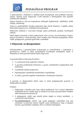 PEDAGÓGIAI PROGRAM
26
A pályaválasztást a diákokkal és szülőkkel közös beszélgetések során próbáljuk irányítani,
segíteni. Szükség esetén megtesszük a kellő lépéseket a lehetőségekhez mért optimális
munkába állás érdekében.
Nagyon fontosak az évek óta megrendezett szülősegítő foglalkozások, szülőklubok, szülők
iskolája, szülőtréning.
Ezeket az együttműködési formákat pályázatok útján sikerül létrehozni, a legtöbb esetben
külön-külön megszervezve a különböző korosztályoknak.
Hallássérült szülőknek is szervezünk tréninget sajátos problémáik, gondjaik, feszültségeik
oldására.
Oldott légkört teremtenek a közös rendezvények, mint a tavaszi, őszi kertrendezés, bogrács-
partyval összekötve,a közös játszóház, illetve minden olyan lehetőség megragadása, amikor
szülők, pedagógusok, gyerekek együtt töltik a szabadidőt.
1.10Gyermek- és ifjúságvédelem
Intézményünkben a gyermekvédelmi tevékenységet az osztályfőnökök, a szaktanárok, a
gyermekorvos, védőnő, az iskola pszichológusai összehangolt munkájukkal végzik. A
feladatokat az iskola gyermekvédelmi felelőse fogja össze.
A gyermekvédelmi tevékenység fő területei:
 A veszélyeztető okok megelőzése, feltárása.
 A gyerekek problémáinak felismerése, a gyerek viselkedésében megfigyelhető jelek
értelmezése.
 A problémák okainak megkeresése.
 Segítségnyújtás a problémák mérséklésében, megoldásában.
 A család, a gyermek megfelelő szakemberhez, intézményhez irányítása.
A gyermek- és ifjúságvédelmi felelős segíti az iskola pedagógusainak gyermek- és
ifjúságvédelmi munkáját.
Feladatai:
1. Tájékoztatja a tanulókat arról, hogy milyen problémával, hol és milyen időpontban
fordulhatnak hozzá, továbbá, hogy az iskolán kívül milyen gyermekvédelmi feladatot
ellátó intézményt kereshetnek fel.
2. A pedagógusok, szülők vagy tanulók jelzése alapján az érintett tanulóknál - a
veszélyeztető okok feltárása.
3. Gyermekbántalmazás vélelme vagy egyéb pedagógiai eszközökkel meg nem
szüntethető veszélyeztető tényező megléte esetén kezdeményezi, hogy az igazgató
értesítse a gyermekjóléti szolgálatot, illetve az illetékes hatóságokat.
 