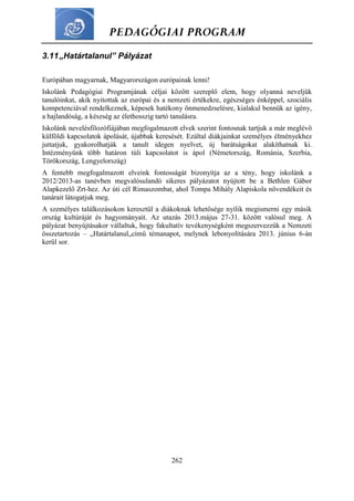 PEDAGÓGIAI PROGRAM
262
3.11„Határtalanul” Pályázat
Európában magyarnak, Magyarországon európainak lenni!
Iskolánk Pedagógiai Programjának céljai között szereplő elem, hogy olyanná neveljük
tanulóinkat, akik nyitottak az európai és a nemzeti értékekre, egészséges énképpel, szociális
kompetenciával rendelkeznek, képesek hatékony önmenedzselésre, kialakul bennük az igény,
a hajlandóság, a készség az élethosszig tartó tanulásra.
Iskolánk nevelésfilozófiájában megfogalmazott elvek szerint fontosnak tartjuk a már meglévő
külföldi kapcsolatok ápolását, újabbak keresését. Ezáltal diákjainkat személyes élményekhez
juttatjuk, gyakorolhatják a tanult idegen nyelvet, új barátságokat alakíthatnak ki.
Intézményünk több határon túli kapcsolatot is ápol (Németország, Románia, Szerbia,
Törökország, Lengyelország)
A fentebb megfogalmazott elveink fontosságát bizonyítja az a tény, hogy iskolánk a
2012/2013-as tanévben megvalósulandó sikeres pályázatot nyújtott be a Bethlen Gábor
Alapkezelő Zrt-hez. Az úti cél Rimaszombat, ahol Tompa Mihály Alapiskola növendékeit és
tanárait látogatjuk meg.
A személyes találkozásokon keresztül a diákoknak lehetősége nyílik megismerni egy másik
ország kultúráját és hagyományait. Az utazás 2013.május 27-31. között valósul meg. A
pályázat benyújtásakor vállaltuk, hogy fakultatív tevékenységként megszervezzük a Nemzeti
összetartozás – „Határtalanul„című témanapot, melynek lebonyolítására 2013. június 6-án
kerül sor.
 