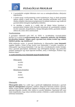 PEDAGÓGIAI PROGRAM
27
4. A gyermekjóléti szolgálat felkérésére részt vesz az esetmegbeszéléseken, elhelyezési
tárgyalásokon.
5. A tanuló anyagi veszélyeztetettsége esetén kezdeményezi, hogy az iskola igazgatója
indítson eljárást a tanuló lakó-, illetve ennek hiányában tartózkodási helye szerint
illetékes települési önkormányzat polgármesteri hivatalánál rendszeres vagy rendkívüli
gyermekvédelmi támogatás megállapítása érdekében.
6. Az iskolában a tanulók és a szülők által jól látható helyen közzéteszi a
gyermekvédelmi feladatot ellátó fontosabb intézmények (pl. gyermekjóléti szolgálat,
nevelési tanácsadó, drogambulancia, ifjúsági lelkisegély-telefon, gyermekek átmeneti
otthona stb.) címét, illetve telefonszámát.
Veszélyeztetettség
A gyermekek védelméről szóló 1997. évi XXXI. tv. (továbbiakban: Gyermekvédelmi
törvény) 5.§.-a szerint a veszélyeztetettség olyan - magatartás, mulasztás vagy körülmény
következtében kialakult - állapot, amely a gyermek testi, értelmi, érzelmi vagy erkölcsi
fejlődését gátolja, vagy akadályozza”.
WHO definíciója szerint „A gyermek bántalmazása és elhanyagolása (rossz bánásmód)
magában foglalja a fizikai és/vagy érzelmi rossz bánásmódot, a szexuális visszaélést, az
elhanyagolást vagy hanyag bánásmódot. Csak úgy mint a kizsákmányolás minden formáját,
mely a gyermek egészségének, fejlődésének vagy méltóságának tényleges vagy potenciális
sérelmét eredményezi egy olyan kapcsolat keretében, amely a felelősségen, bizalmon vagy
hatalmon alapul.”
A veszélyeztetettség (rossz bánásmód) megnyilvánulási formái
Elhanyagolás
nevelési
érzelmi
fizikai
Bántalmazás formájában
fizikai
érzelmi
szexuális
Elhanyagolás
Elhanyagolást jelent, ha a szülő vagy a gondviselő rendszeresen elmulasztja a gyermek
alapvető szükségleteinek kielégítését, védelmét, felügyeletét bármelyik területen: egészség,
oktatás, érzelmi fejlődés, táplálkozás, lakhatás és biztonság, amely veszélyt jelent, a gyermek
egészségi állapotára, mentális, lelki, erkölcsi és szociális fejlődésére. Figyelembe kell venni
ennek megítélésekor, hogy milyen mértékben adottak a feltételek a család rendelkezésére álló
erőforrásai tekintetében.
 