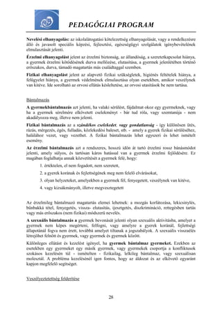 PEDAGÓGIAI PROGRAM
28
Nevelési elhanyagolás: az iskolalátogatási kötelezettség elhanyagolását, vagy a rendelkezésre
álló és javasolt speciális képzési, fejlesztési, egészségügyi szolgálatok igénybevételének
elmulasztását jelenti.
Érzelmi elhanyagolást jelent az érzelmi biztonság, az állandóság, a szeretetkapcsolat hiánya,
a gyermek érzelmi kötődésének durva mellőzése, elutasítása, a gyermek jelenlétében történő
erőszakos, durva, támadó magatartás más családtaggal szemben.
Fizikai elhanyagolást jelent az alapvető fizikai szükségletek, higiénés feltételek hiánya, a
felügyelet hiánya, a gyermek védelmének elmulasztása olyan esetekben, amikor veszélynek
van kitéve. Ide sorolható az orvosi ellátás késleltetése, az orvosi utasítások be nem tartása.
Bántalmazás
A gyermekbántalmazás azt jelenti, ha valaki sérülést, fájdalmat okoz egy gyermeknek, vagy
ha a gyermek sérelmére elkövetett cselekményt - bár tud róla, vagy szemtanúja - nem
akadályozza meg, illetve nem jelenti.
Fizikai bántalmazás az a szándékos cselekedet, vagy gondatlanság - így különösen ütés,
rázás, mérgezés, égés, fulladás, közlekedési baleset, stb. - amely a gyerek fizikai sérüléséhez,
halálához vezet, vagy vezethet. A fizikai bántalmazás lehet egyszeri és lehet ismételt
esemény.
Az érzelmi bántalmazás azt a rendszeres, hosszú időn át tartó érzelmi rossz bánásmódot
jelenti, amely súlyos, és tartósan káros hatással van a gyermek érzelmi fejlődésére. Ez
magában foglalhatja annak közvetítését a gyermek felé, hogy:
1. értéktelen, el nem fogadott, nem szeretett,
2. a gyerek korának és fejlettségének meg nem felelő elvárásokat,
3. olyan helyzeteket, amelyekben a gyermek fél, fenyegetett, veszélynek van kitéve,
4. vagy kizsákmányolt, illetve megvesztegetett
Az érzelmileg bántalmazó magatartás elemei lehetnek: a mozgás korlátozása, lekicsinylés,
bűnbakká tétel, fenyegetés, vissza- elutasítás, ijesztgetés, diszkrimináció, rettegésben tartás
vagy más erőszakos (nem fizikai) módszerű nevelés.
A szexuális bántalmazás a gyermek bevonását jelenti olyan szexuális aktivitásba, amelyet a
gyermek nem képes megérteni, felfogni, vagy amelyre a gyerek koránál, fejlettségi
állapotánál fogva nem érett, továbbá amelyet tiltanak a jogszabályok. A szexuális visszaélés
létrejöhet felnőtt és gyermek, vagy gyermek és gyermek között.
Különleges ellátást és kezelést igényel, ha gyermek bántalmaz gyermeket. Ezekben az
esetekben egy gyermeket egy másik gyermek, vagy gyermekek csoportja a konfliktusok
szokásos kezelésén túl - ismételten - fizikailag, lelkileg bántalmaz, vagy szexuálisan
molesztál. A probléma kezelésénél igen fontos, hogy az áldozat és az elkövető egyaránt
kapjon megfelelő segítséget.
Veszélyeztetettség felderítése
 