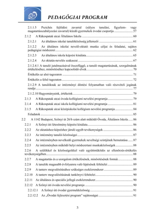 PEDAGÓGIAI PROGRAM
3
2.1.1.5 Pszichés fejlődési zavarral (súlyos tanulási, figyelem- vagy
magatartásszabályozási zavarral) küzdő gyermekek óvodai csoportja........................ 57
2.1.2 A Rákospatak utcai Általános Iskola ................................................................. 60
2.1.2.1 Az általános iskolai tanulóközösség jellemzői ........................................... 61
2.1.2.2 Az általános iskolai nevelő-oktató munka céljai és feladatai, sajátos
pedagógiai módszerei................................................................................................... 62
2.1.2.3 Az általános iskola képzési kínálata............................................................ 65
2.1.2.4 Az oktatás-nevelés szakaszai ...................................................................... 67
2.1.2.4.1 A tanuló jutalmazásával összefüggő, a tanuló magatartásának, szorgalmának
értékeléséhez, minősítéséhez kapcsolódó elvek........................................................... 70
Értékelés az alsó tagozaton .......................................................................................... 71
Értékelés a felső tagozaton........................................................................................... 72
2.1.2.9 A tanulóknak az intézményi döntési folyamatban való részvételi jogának
rendje............................................................................................................................ 77
2.1.2.10 Hagyományaink, értékeink............................................................................. 79
2.1.3 A Rákospatak utcai óvoda kollégiumi nevelési programja................................ 79
2.1.4 A Rákospatak utcai iskola kollégiumi nevelési programja ................................ 81
2.1.5 A Rákospatak utcai középiskolai kollégium nevelési programja....................... 84
Feladatok ...................................................................................................................... 85
2.2 A 1142 Budapest, Szőnyi út 26/b szám alatt működő Óvoda, Általános Iskola...... 86
2.2.1 A Szőnyi úti létesítmény képzési kínálata.......................................................... 86
2.2.2 Az oktatáshoz-képzéshez járuló egyéb tevékenységek...................................... 86
2.2.3 Az intézmény tanulói közösségei....................................................................... 87
2.2.4 Az intézményben nevelkedő gyermekek neveltségi szintjének bemutatása ...... 87
2.2.5 Az intézményben működő helyi módszertani munkaközösségek...................... 88
2.2.6 A szülőkkel és közösségeikkel való együttműködés az ellenőrzés-értékelés
tevékenységében............................................................................................................... 88
2.2.7 A magatartás és a szorgalom értékelésének, minősítésének formái................... 88
2.2.8 A tanulók magasabb évfolyamra való lépésének feltételei ................................ 89
2.2.9 A tanterv megvalósításához szükséges eszközrendszer..................................... 89
2.2.10 A tanterv megvalósításának tankönyvi feltételei................................................ 90
2.2.11 Az általános és speciális jellegű eszközrendszer................................................ 90
2.2.12 A Szőnyi úti óvoda nevelési programja ............................................................. 90
2.2.12.1 A Szőnyi úti óvodai gyermekközösség....................................................... 91
2.2.12.2 Az „Óvodai fejlesztési program” sajátosságai............................................ 91
 