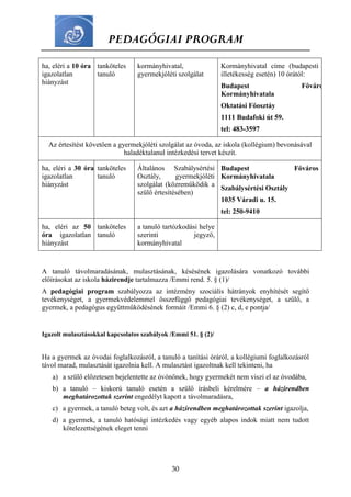 PEDAGÓGIAI PROGRAM
30
A tanuló távolmaradásának, mulasztásának, késésének igazolására vonatkozó további
előírásokat az iskola házirendje tartalmazza /Emmi rend. 5. § (1)/
A pedagógiai program szabályozza az intézmény szociális hátrányok enyhítését segítő
tevékenységet, a gyermekvédelemmel összefüggő pedagógiai tevékenységet, a szülő, a
gyermek, a pedagógus együttműködésének formáit /Emmi 6. § (2) c, d, e pontja/
Igazolt mulasztásokkal kapcsolatos szabályok /Emmi 51. § (2)/
Ha a gyermek az óvodai foglalkozásról, a tanuló a tanítási óráról, a kollégiumi foglalkozásról
távol marad, mulasztását igazolnia kell. A mulasztást igazoltnak kell tekinteni, ha
a) a szülő előzetesen bejelentette az óvónőnek, hogy gyermekét nem viszi el az óvodába,
b) a tanuló – kiskorú tanuló esetén a szülő írásbeli kérelmére – a házirendben
meghatározottak szerint engedélyt kapott a távolmaradásra,
c) a gyermek, a tanuló beteg volt, és azt a házirendben meghatározottak szerint igazolja,
d) a gyermek, a tanuló hatósági intézkedés vagy egyéb alapos indok miatt nem tudott
kötelezettségének eleget tenni
ha, eléri a 10 óra
igazolatlan
hiányzást
tanköteles
tanuló
kormányhivatal,
gyermekjóléti szolgálat
Kormányhivatal címe (budapesti
illetékesség esetén) 10 órától:
Budapest Főváros
Kormányhivatala
Oktatási Főosztáy
1111 Budafoki út 59.
tel: 483-3597
Az értesítést követően a gyermekjóléti szolgálat az óvoda, az iskola (kollégium) bevonásával
haladéktalanul intézkedési tervet készít.
ha, eléri a 30 óra
igazolatlan
hiányzást
tanköteles
tanuló
Általános Szabálysértési
Osztály, gyermekjóléti
szolgálat (közreműködik a
szülő értesítésében)
Budapest Főváros
Kormányhivatala
Szabálysértési Osztály
1035 Váradi u. 15.
tel: 250-9410
ha, eléri az 50
óra igazolatlan
hiányzást
tanköteles
tanuló
a tanuló tartózkodási helye
szerinti jegyző,
kormányhivatal
 