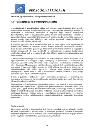 PEDAGÓGIAI PROGRAM
31
Mindezek figyelembevétele a kollégiumban is indokolt.
1.11Pszichológiai és mentálhigiénés ellátás
A pszichológiai és mentálhigiénés ellátás intézményünk szakszolgáltatásai közé tartozik,
annak minden részlegén és tagozatán megvalósul. Intézményünk valamennyi neveltje - a
hallássérült, a halmozottan hallássérült, a megkésett vagy súlyosan akadályozott
beszédfejlődésű, illetve a magatartásszabályozási zavarral küzdő gyermekek - számára is
egyaránt elérhető, a csecsemőkortól a tanulmányok befejezéséig. Ez a szakellátás valamennyi
csoport számára fokozottan szükséges, mert pszichés problémák mindegyikőjüknél, az
átlagnál nagyobb számban jelentkeznek.
Hallássérült gyermekeknél a hallássérüléshez gyakran társul egyéb zavar: figyelemzavar-
hiperaktivitás, érzelmi- és viselkedési zavarok, mentális retardáció, tanulási zavar, autizmus.
Ezen zavarok előfordulási gyakorisága hallássérült gyermekeknél általában is nagyobb a
normál populációnál, de még jelentősebb az intézményünk szegregált óvodai/iskolai
részlegében, ahova azok a gyerekek járnak, akik többségi általános iskolába/óvodába nem
integrálhatóak.
A hallássérülés nemcsak egy érzékszerv csökkent működését jelenti, hanem befolyással van a
nyelv fejlődésére, és ezzel együtt az egész személyiség - a gondolkodás, az érzelmi élet, az
empátia, a kapcsolat készég, a frusztráció tűrés, az agresszió-, indulatkezelés, az önértékelés
stb. - alakulására. Mindezek miatt különösen fontos a hallássérültek mentálhigiénés, pszichés
támogatása. A gyermekek helyi, intézményen belüli ellátása nemcsak azért fontos, mert a
diákotthonunkban lakó vidéki gyermekek másképp nem jutnának pszichológusi
megsegítéshez, hanem azért is, mert a hallássérültek speciális ellátását - ilyen jellegű
tapasztalat híján - kevés szakember vállalja fel.
Célunk a gyermek - pedagógus - szülő hármasának pszichológiai és mentálhigiénés
támogatása, az intézményi élet mentálhigiénés szemléletű segítése prevenció, beavatkozás,
illetve utógondozás formájában.
Intézményünk pszichológusainak leggyakoribb feladatai közé tartozik: a személyiségzavar,
magatartászavar, hiperaktivitás, figyelemzavar, pszichoszomatikus problémák, akut krízis
(válás, gyász, egyéb trauma), beilleszkedési nehézségek, iskolai vagy családi, ill. szociális
háttérből fakadó konfliktusok, autisztikus problémák, valamint a hallássérüléssel kapcsolatos
nehézségek kezelése, ellátása, mely a gyermekeknek szervezett egyéni és csoportos
foglalkozások mellett szülőkonzultáció, pedagóguskonzultáció, tanácsadás formájában
valósul meg.
Tevékenységeink:
Figyelemmel kísérjük az intézményünk által ellátott gyermekek pszichés állapotát, közülük
kiszűrjük és gondozzuk a veszélyeztetett, ill. tehetséges gyerekeket. Feltárjuk a problémák
hátterében meghúzódó okokat, illetve az azok kezelését segítő erőforrásokat. Segítjük a minél
előbbi, megfelelő terápiához szükséges diagnózis megszületését.
 