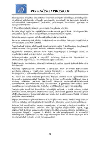 PEDAGÓGIAI PROGRAM
32
Szükség esetén megfelelő szakemberhez irányítunk (vizsgáló intézmények; mentálhigiénés-
pszichiátriai ambulanciák, kórházak; gyermekjóléti szolgálatok) és kapcsolatot tartunk a
szakemberekkel (családgondozó, pszichiáter, pszichológus, iskolaorvos, gyermek- és
ifjúságvédelmi felelős).
A feltárt állapot alapján fejlesztő vagy terápiás beavatkozást végzünk.
Terápiás jellegű egyéni és csoportfoglalkozásokat tartunk gyerekeknek. Játékdiagnosztikát,
játékterápiát, egyéni játékos mozgásterápiát, serdülőkonzultációt végzünk.
Lehetőség szerint csoportos játékdráma foglakozásokat szervezünk.
Snoezelen terápiát végzünk, ahol az érzékelő rendszer stimulálása, illetve relaxáció történik a
speciálisan erre kialakított szobában.
Neurofeedback terápiát alkalmazunk társuló zavarok esetén. A jutalmazással összekapcsolt
visszacsatolással, visszajelzéssel optimális működésre tréningezzük az agyat.
Teljesítmény problémák, tanulási zavar esetén megvizsgáljuk a lehetséges okokat, és
javaslatokat teszünk azok kezelésével kapcsolatban.
Intézményváltáskor segítjük a megfelelő intézmény kiválasztását, óvodásoknál az
iskolakezdést, nagyobbaknál a továbbtanulást, a pályaválasztást.
Szükség esetén támogatjuk az integrációt, reintegráció esetén a szerzett sérülések, kudarcok a
feldolgozását.
Megelőző foglalkozásokat szervezünk a sérültségük miatt fokozottan befolyásolható
gyerekeink számára a veszélyeztető hatások kiszűrésére: a szexuális felvilágosítás, a
drogmegelőzés és a biztonságos internethasználat stb. terén.
Az iskolai élet során felmerülő problémák kapcsán teamben, közös együttműködéssel
dolgozunk a pedagógusokkal. Segítjük őket az iskolai konfliktusokat feldolgozó vagy a
közösség működését pozitívan befolyásoló csoportos megbeszélések/foglalkozások
előkészítésében, közreműködünk azok lefolytatásában. A gyermekek jobb ellátása, illetve
mentálhigiénés egészségük javítása érdekében továbbképzéseket szervezünk számukra.
Családterápiás szemléletű konzultációs lehetőséget nyújtunk a szülők számára családi
problémák esetén, támogatjuk őket krízisek idején, a hallássérült gyermek nevelése kapcsán
adódó nehézségekkor. Szülőcsoportokat szervezünk, ahol a szülők megoszthatják egymással
gondjaikat, tapasztalataikat.
Segítjük intézményünk pályázati munkáját, olyan pályázatok esetén, amelyek megvalósulása
pozitívan hathat az intézményünkbe járó tanulók lelki állapotára, személyiségük alakulására.
Intézményünk mentálhigiénés vagy pszichopedagógus végzettségű pedagógusai munkájukkal
folyamatosan hozzájárulnak tanulóink lelki egészségének megőrzéséhez, segítik, hogy
intézményünk életében, annak minden színterén (óvoda/iskola, diákotthon) a mentálhigiénés
szempontok hangsúlyt kapjanak. A közülük és más pedagógusokból is szerveződő
mentálhigiénés csoport törekszik arra, hogy intézményünk minél inkább hozzájáruljon az itt
nevelt gyermekek optimális személyiségfejlődéséhez.
 