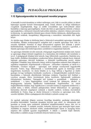 PEDAGÓGIAI PROGRAM
33
1.12 Egészségnevelési és környezeti nevelési program
A harmadik évezred társadalma az emberi méltóságot, testi, lelki és szociális jólétet, az alkotó
képességet egyaránt kiemelt fontosságúnak tartja. Ennek ellenére az átfogó tudományos
vizsgálatok megállapították, hogy az utóbbi évtizedekben igen kedvezőtlenül alakul
hazánkban a népesség egészségállapota. Ennek oka lehet az egészségtelen életmód, a hiányos
egészségkultúra, a környezeti tényezők kedvezőtlen alakulása, valamint a hiányos prevenciós
tevékenység. Az egészségtelen életmód egyes elemeit illetően (dohányzás, alkoholfogyasztás,
táplálkozási szokások, mozgáshiány) Magyarország a nemzetközi statisztikák élén foglal
helyet.
Az iskolára nagy feladat és felelősség hárul a felnövekvő nemzedékek egészséges életmódra
nevelésében. Minden tevékenységével szolgálnia kell a tanulók egészséges testi, lelki és
szociális fejlődését. Személyi és tárgyi környezetével segítenie kell azoknak a pozitív
beállítódásoknak, magatartásoknak és szokásoknak a kialakulását, amelyek a gyerekek, a
fiatalok egészséges életvitellel kapcsolatos szemléletét és magatartását fejlesztik.
Az egészséges életmódra nevelés nemcsak a betegségek megelőzésének módjára tanít, hanem
az egészséges állapot örömteli megélésére és a harmonikus élet értékként való tiszteletére is
nevel. A pedagógusok feladatai közé tartozik, hogy felkészítsék a gyerekeket, fiatalokat arra,
hogy önálló, életükben életmódjukra vonatkozóan helyes döntéseket tudjanak hozni, képesek
legyenek egészséges életvitelt kialakítani, a felmerülő konfliktusokat pozitív módon
megoldani. Feladatuk, hogy fejlesszék a beteg, sérült és fogyatékos emberek iránti elfogadó és
segítőkész magatartást, megismertessék a környezet – elsősorban a háztartás, az iskola és a
közlekedés, veszélyes anyagok – egészséget, testi épséget veszélyeztető leggyakoribb
tényezőit. Fontos, hogy felkészítsenek a veszélyhelyzetek egyéni és közösségi szintű
megelőzésére, kezelésére. Az iskola feladata az is, hogy felhívja a figyelmet az önálló
gyalogos és/vagy kerékpáros közlekedés veszélyeire, a tömegközlekedési eszközök helyes
használatára, a balesetek elkerülésének lehetséges módjaira. Figyelmet kell fordítani a
veszélyes anyagok, illetve készítmények helyes kezelésére, legfontosabb szabályaira
(felismerésére, tárolására). Támogatást kell nyújtani a gyerekeknek – különösen a
serdülőknek – a káros függőségekhez vezető szokások (pl. dohányzás, alkohol- és
drogfogyasztás, helytelen táplálkozás) kialakulásának megelőzésében. Az iskola
megkerülhetetlen feladata, hogy foglalkozzon a szexuális kultúra és magatartás kérdéseivel, a
családi életre, a felelős, örömteli párkapcsolatra történő felkészítéssel. Az egészséges,
harmonikus életvitelt megalapozó szokások a tanulók cselekvő, tevékeny részvételével
alakíthatók ki. Fontos, hogy az iskolai környezet is biztosítsa az egészséges testi, lelki,
szociális fejlődést. Ebben a pedagógusok életvitelének is jelentős szerepe van.
Az egyének egészségi állapota szorosan összefügg társadalmi, gazdasági státuszukkal,
jövedelmi helyzetükkel. Tanulóink társadalmi helyzete igen eltérő. Az intézménybe járó
gyerekek az ország egész területéről, különböző településformákról (tanya, falu, kis és
nagyváros) érkeznek. A családok szociális, kulturális helyzete igen heterogén képet mutat.
Analfabéta és magasan iskolázott szülők, munkanélküliségtől sújtott és anyagilag biztos
alapokon álló családok egyaránt megtalálhatók. A diákok a családok képét tükrözik.
Helyzetüket a családok anyagi és kulturális helyzete határozza meg.
 