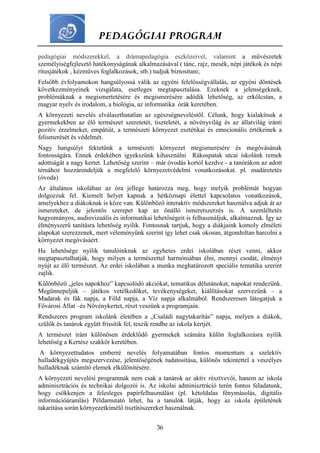 PEDAGÓGIAI PROGRAM
36
pedagógiai módszerekkel, a drámapedagógia eszközeivel, valamint a művészetek
személyiségfejlesztő hatékonyságának alkalmazásával ( tánc, rajz, mesék, népi játékok és népi
rítusjátékok , kézműves foglalkozások, stb.) tudjuk biztosítani;
Felsőbb évfolyamokon hangsúlyossá válik az egyéni felelősségvállalás, az egyéni döntések
következményeinek vizsgálata, esetleges megtapasztalása. Ezeknek a jelenségeknek,
problémáknak a megismertetésére és megismerésére adódik lehetőség, az erkölcstan, a
magyar nyelv és irodalom, a biológia, az informatika órák keretében.
A környezeti nevelés elválaszthatatlan az egészségneveléstől. Célunk, hogy kialakítsuk a
gyermekekben az élő természet szeretetét, tiszteletét, a növényvilág és az állatvilág iránti
pozitív érzelmeket, empátiát, a természeti környezet esztétikai és emocionális értékeinek a
felismerését és védelmét.
Nagy hangsúlyt fektetünk a természeti környezet megismerésére és megóvásának
fontosságára. Ennek érdekében igyekszünk kihasználni Rákospatak utcai iskolánk remek
adottságát a nagy kertet. Lehetőség szerint – már óvodás kortól kezdve - a tanórákon az adott
témához hozzárendeljük a megfelelő környezetvédelmi vonatkozásokat. pl. madáretetés
(óvoda)
Az általános iskolában az óra jellege határozza meg, hogy melyik problémát hogyan
dolgozzuk fel. Kiemelt helyet kapnak a hétköznapi élettel kapcsolatos vonatkozások,
amelyekhez a diákoknak is köze van. Különböző interaktív módszereket használva adjuk át az
ismereteket, de jelentős szerepet kap az önálló ismeretszerzés is. A szemléltetés
hagyományos, audiovizuális és informatikai lehetőségeit is felhasználjuk, alkalmazzuk. Így az
élményszerű tanításra lehetőség nyílik. Fontosnak tartjuk, hogy a diákjaink komoly elméleti
alapokat szerezzenek, mert véleményünk szerint így lehet csak okosan, átgondoltan harcolni a
környezet megóvásáért.
Ha lehetősége nyílik tanulóinknak az egyhetes erdei iskolában részt venni, akkor
megtapasztalhatják, hogy milyen a természettel harmóniában élni, mennyi csodát, élményt
nyújt az élő természet. Az erdei iskolában a munka meghatározott speciális tematika szerint
zajlik.
Különböző „jeles napokhoz” kapcsolódó akciókat, tematikus délutánokat, napokat rendezünk.
Megünnepeljük – játékos vetélkedőket, tevékenységeket, kiállításokat szervezünk – a
Madarak és fák napja, a Föld napja, a Víz napja alkalmából. Rendszeresen látogatjuk a
Fővárosi Állat –és Növénykertet, részt veszünk a programjain.
Rendszeres program iskolánk életében a „Családi nagytakarítás” napja, melyen a diákok,
szülők és tanárok együtt frissítik fel, teszik rendbe az iskola kertjét.
A természet iránt különösen érdeklődő gyermekek számára külön foglalkozásra nyílik
lehetőség a Kertész szakkör keretében.
A környezettudatos emberré nevelés folyamatában fontos momentum a szelektív
hulladékgyűjtés megszervezése, jelentőségének tudatosítása, különös tekintettel a veszélyes
hulladéknak számító elemek elkülönítésére.
A környezeti nevelési programnak nem csak a tanárok az aktív résztvevői, hanem az iskola
adminisztrációs és technikai dolgozói is. Az iskolai adminisztráció terén fontos feladatunk,
hogy csökkenjen a felesleges papírfelhasználást (pl. kétoldalas fénymásolás, digitális
információáramlás) Példamutató lehet, ha a tanulók látják, hogy az iskola épületének
takarítása során környezetkímélő tisztítószereket használnak.
 