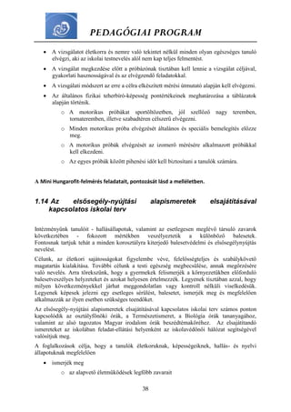 PEDAGÓGIAI PROGRAM
38
 A vizsgálatot életkorra és nemre való tekintet nélkül minden olyan egészséges tanuló
elvégzi, aki az iskolai testnevelés alól nem kap teljes felmentést.
 A vizsgálat megkezdése előtt a próbázónak tisztában kell lennie a vizsgálat céljával,
gyakorlati hasznosságával és az elvégzendő feladatokkal.
 A vizsgálati módszert az erre a célra elkészített mérési útmutató alapján kell elvégezni.
 Az általános fizikai teherbíró-képesség pontértékeinek meghatározása a táblázatok
alapján történik.
o A motorikus próbákat sportöltözetben, jól szellőző nagy teremben,
tornateremben, illetve szabadtéren célszerű elvégezni.
o Minden motorikus próba elvégzését általános és speciális bemelegítés előzze
meg.
o A motorikus próbák elvégzését az izomerő mérésére alkalmazott próbákkal
kell elkezdeni.
o Az egyes próbák között pihenési időt kell biztosítani a tanulók számára.
A Mini Hungarofit-felmérés feladatait, pontozását lásd a melléletben.
1.14 Az elsősegély-nyújtási alapismeretek elsajátításával
kapcsolatos iskolai terv
Intézményünk tanulóit - hallásállapotuk, valamint az esetlegesen meglévő társuló zavarok
következtében - fokozott mértékben veszélyeztetik a különböző balesetek.
Fontosnak tartjuk tehát a minden korosztályra kiterjedő balesetvédelmi és elsősegélynyújtás
nevelést.
Célunk, az életkori sajátosságokat figyelembe véve, felelősségteljes és szabálykövető
magatartás kialakítása. További célunk a testi egészség megbecsülése, annak megőrzésére
való nevelés. Arra törekszünk, hogy a gyermekek felismerjék a környezetükben előforduló
balesetveszélyes helyzeteket és azokat helyesen értelmezzék. Legyenek tisztában azzal, hogy
milyen következményekkel járhat meggondolatlan vagy kontroll nélküli viselkedésük.
Legyenek képesek jelezni egy esetleges sérülést, balesetet, ismerjék meg és megfelelően
alkalmazzák az ilyen esetben szükséges teendőket.
Az elsősegély-nyújtási alapismeretek elsajátításával kapcsolatos iskolai terv számos ponton
kapcsolódik az osztályfőnöki órák, a Természetismeret, a Biológia órák tananyagához,
valamint az alsó tagozatos Magyar irodalom órák beszédtémaköréhez. Az elsajátítandó
ismereteket az iskolában feladat-ellátási helyenként az iskolavédőnői hálózat segítségével
valósítjuk meg.
A foglalkozások célja, hogy a tanulók életkoruknak, képességeiknek, hallás- és nyelvi
állapotuknak megfelelően
 ismerjék meg
o az alapvető életműködések legfőbb zavarait
 