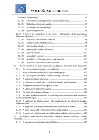 PEDAGÓGIAI PROGRAM
4
Az óvodai fejlesztés célja............................................................................................. 91
2.2.12.3 A Szőnyi úti óvoda foglalkozási rendje és napirendje................................ 94
2.2.12.4 Diákotthoni ellátás az óvodában ................................................................. 95
2.2.12.5 A Szőnyi úti óvoda napirendje.................................................................... 95
2.2.12.6 Egyéb szolgáltatások................................................................................... 96
2.2.13 A Szőnyi úti telephelyen folyó, súlyos - halmozottan sérült gyermekeket
fejlesztő tevékenység........................................................................................................ 97
2.2.13.1 A fejlesztő iskolai oktatás alapelvei............................................................ 98
2.2.13.2 Az alapelvekből adódó feladatok................................................................ 98
2.2.13.3 A fejlesztés területei.................................................................................... 98
2.2.13.4 A pedagógiai munka sajátosságai ............................................................... 99
2.2.13.5 Egyéb kínálatunk ...................................................................................... 103
2.2.13.6 Az értékelés rendszere .............................................................................. 104
2.2.13.7 A szülőkkel való kapcsolattartás ideje és módja....................................... 105
2.2.13.8 A fejlesztő iskolai oktatás dokumentumai ................................................ 106
2.3 Az Újvárospark 1. sz. alatti Általános Iskola, Speciális Szakiskola és Kollégium 107
2.3.1 Az Újváros parki létesítmény képzési kínálata ................................................ 107
2.3.2 Az oktatáshoz-képzéshez járuló egyéb tevékenységek.................................... 107
2.3.3 Az Újváros parki iskola helyi tanterve, tantárgyi rendszere ............................ 108
2.3.4 A tantárgyi rendszer jellemzése ....................................................................... 108
2.3.5 A szabadon tervezhető- és a , a rehabilitációs órák, a felhasználása................ 111
2.3.6 Évfolyamokon átívelő nívócsoportos oktatás .................................................. 111
2.3.7 A „Ráhangolás” felkészítő program................................................................. 112
2.3.8 Az iskola követelményrendszere...................................................................... 113
2.3.9 Az iskola értékelési rendszere, a tanulmányi munka ellenőrzésének általános és
speciális jellegzetességei................................................................................................ 114
2.3.10 A szülőkkel és közösségeikkel való együttműködés az ellenőrzés-értékelés
tevékenységében............................................................................................................. 116
2.3.11 A magatartás és a szorgalom értékelésének, minősítésének formái................. 116
2.3.12 A tanulók magasabb évfolyamra való lépésének feltételei .............................. 117
2.3.13 A tanterv követelményeinek megvalósításához szükséges eszközrendszer..... 117
2.4 Az Újváros parki Speciális Szakiskola szakképzési tantervi rendszere, szakmai
programja ........................................................................................................................... 119
2.4.1 A speciális szakiskolai tagozatra való belépés................................................. 119
 