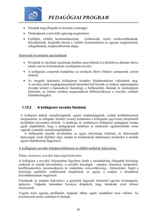 PEDAGÓGIAI PROGRAM
41
 Tanulják meg elfogadni és tisztelni a másságot
 Törekedjenek a testi-lelki egészség megőrzésére
 Fejlődjön verbális kommunikációjuk, (szókincsük, nyelvi szerkezetalkotásuk,
beszédértésük, kiejtésük) hiszen a verbális kommunikáció az egymás megértésének,
elfogadásának, megbecsülésének alapja
Szervezeti és tartalmi specialitások
 Óvodáink és iskoláink tanulóinak életében nem különül el a délelőtti és délutáni illetve
ennek szerves folytatásaként a kollégiumi nevelés.
 A kollégiumi csoportok kialakítása az osztályok illetve életkori szempontok szerint
történik.
 Az integrált intézmény kollégiumai komplex feladatrendszert valósítanak meg.
A nevelési célok megfogalmazásánál tekintettel kell lenniük az életkori sajátosságokra
(óvodás korútól a kamaszkorú fiatalokig), a hallássérülés fokának és minőségének
eltérésére, az értelmi szintben megmutatkozó differenciákra,és a szociális szintbeli
különbözőségekre
1.15.2 A kollégiumi nevelés feladatai
A kollégista diákok személyiségének, egyéni tulajdonságainak, családi körülményeinek
megismerése, az elfogadó, bizalmi viszony kialakítása a kollégiumi jogviszony létrejöttétől
kezdődően tervezetten történik. A hatékony és eredményes kollégiumi pedagógiai munka
egyik alapfeltétele, hogy a pedagógusok tartalmas és rendszeres együttműködés során
segítsék a tanulók személyiségfejlődését.
A hallássérült tanulók nevelésében az egyes műveltségi területek, és fejlesztendő
képességek (azok fejlődési útjai, módjai és kialakulásuk időtartama) mindenkor a tanulók
egyéni fejlődésének függvényei.
A kollégiumi nevelés feladata különösen az alábbi területek fejlesztése:
Énkép, önismeret, szociális képességek fejlesztése
A kollégium a nevelési folyamatban figyelmet fordít a társadalmilag elfogadott közösségi
szokások és minták közvetítésére, a szociális készségek - empátia, tolerancia, kooperáció,
konfliktuskezelés, kommunikációs és vitakultúra, szervezőkészség - fejlesztésére. Segíti a
közösségi együttélés szabályainak elsajátítását, az egyén, a csoport, a társadalom
kölcsönhatásainak megértését.
Feladatunk az empátia fejlesztése:, a gyerekek legyenek tekintettel egymás kívánságaira,
igényeire. Tudjanak lemondani bizonyos dolgokról, hogy társuknak ezzel örömet
szerezzenek.
Vegyék észre egymás problémáit, tudjanak ebben segítő szándékkal részt vállalni. Az
összetartozás érzése alakuljon ki bennük.
 