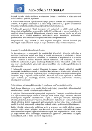 PEDAGÓGIAI PROGRAM
42
Segítsék egymást minden területen: a mindennapi életben, a tanulásban, a helyes szokások
kialakításában, a sportban, a játékban.
A halló családba született sajátos nevelési igényű gyerekek esetében sokszor megváltoznak a
szerepek. A megfelelő önismeret és a reális énkép kialakításával, a pozitív családminták
bemutatásával a hallássérült tanulók esetében értékeket alakíthatunk ki.
A hallássérült gyermeket /fiatalt támogatni kell sérülésének és ebből adódó esetleges
hátrányainak elfogadásában ,az esetenként kialakuló konfliktusok és stressz kezelésében. A
megfelelő társas kapcsolatok kialakításának képessége nagy szerepet játszik, az udvarias
viselkedés és a későbbi társadalmi beilleszkedés során. Individuális beállítódásuk,
gondolkodásuk miatt fontos a közösségi beilleszkedés szabályaira nevelés.
Elengedhetetlen. hogy ismerjék az őket megillető támogatási rendszer valamint jogi
lehetőségeik érvényesítésének módját, és tudják alkalmazni érdekvédelmi ismereteiket.
A tanulási és gondolkodási kultúra fejlesztése
Az ismeretszerzés, a megismerési és gondolkodási képességek fejlesztése érdekében a
kollégium lehetőséget biztosít arra, hogy a tanulók megismerjék és elsajátítsák a helyes
tanulási módszereket. Fejleszti a kreativitást, az érdeklődés, a megismerés és a felfedezés
vágyát. Törekszik a tanulási kudarcok okainak feltárására, azok kezelésére, a pozitív
önértékelés kialakítására. Segíti a mindennapi feladatokra történő felkészülést. Gondot fordít
arra, hogy a tanulásra belső igény is ébredjen a tanulókban, s így mindennapi életük részévé
váljon a tanulás.
A hallássérült gyermekek tanulási folyamatát lényegesen nehezíti különböző mértékű
kommunikációs akadályozottságuk. A tanulással kapcsolatos speciális igényeik, lehetőségeik
(emlékezet, annak struktúrája, dysphasiás jegyek, részképességzavarok stb.) feltárására építve
valósítható meg az egyénre szabott fejlesztés. Az iskolai évek során sajátítsák el a tanulást
segítő eszközök (pl. számítógép, internet, könyvtárhasználat, audiovizuális eszközök)
készségszintű használatát.
Felzárkóztatás, a tehetségek kiválasztása és gondozása, a pályaorientáció segítése
Egyik fontos feladata az egyes tanulók közötti műveltségi, képességbeli, felkészültségbeli
különbségeket, a tanulók egyéni szükségleteit kezelni.
A kollégium feladata a tanulók képességeinek megismerése. Támogatja a tanulásban elmaradt
és a sajátos nevelési igényű tanulókat, biztosítja annak esélyét, hogy a választott iskolában
eredményesen végezzék tanulmányaikat. Segíti a tehetséges tanulókat képességeik
kibontakoztatásában, tudásuk bővítésében. Minél korábbi életkorban (5. osztálytól) fontos az
iskolák életpálya építést megalapozó, pályaorientációs tevékenysége, hogy a hallássérült
tanulók és szüleik megismerjék a választható szakmák körét, a továbbtanulási lehetőségeket.
Reális énképűk, önismeretűk kialakítása segíti a számukra megfelelő, elérhető szakma
tanulását, majd a munka világába, azon keresztül a társadalomba való beilleszkedésűket.
Ehhez rendszeres integrációs gyakorlatra van szükségük, ahol megismerhetik a hallók világát
(pl. kapcsolattartás halló közösséggel, kommunikáció gyakorlása „természetes” közegben,
illemszabályok, írott és íratlan törvények megismerése).
 