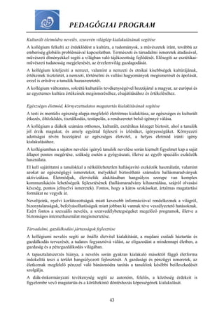 PEDAGÓGIAI PROGRAM
43
Kulturált életmódra nevelés, szuverén világkép kialakulásának segítése
A kollégium felkelti az érdeklődést a kultúra, a tudományok, a művészetek iránt, továbbá az
emberiség globális problémáival kapcsolatban. Természeti és társadalmi ismeretek átadásával,
művészeti élményekkel segíti a világban való tájékozottság fejlődését. Elősegíti az esztétikai-
művészeti tudatosság megjelenését, az érzelemvilág gazdagodását.
A kollégium kiteljesíti a nemzet, valamint a nemzeti és etnikai kisebbségek kultúrájának,
értékeinek tiszteletét, a nemzeti, történelmi és vallási hagyományok megismerését és ápolását,
ezzel is erősítve a tanulók hazaszeretetét.
A kollégium változatos, sokrétű kulturális tevékenységével hozzájárul a magyar, az európai és
az egyetemes kultúra értékeinek megismeréséhez, elsajátításához és értékeléséhez.
Egészséges életmód, környezettudatos magatartás kialakításának segítése
A testi és mentális egészség alapja megfelelő életritmus kialakítása, az egészséges és kulturált
étkezés, öltözködés, tisztálkodás, testápolás, a rendszeretet belső igénnyé válása.
A kollégium a diákok számára otthonos, kulturált, esztétikus közeget biztosít, ahol a tanulók
jól érzik magukat, és amely egyúttal fejleszti is ízlésüket, igényességüket. Környezeti
adottságai révén hozzájárul az egészséges életvitel, a helyes életmód iránti igény
kialakulásához.
A kollégiumban a sajátos nevelési igényű tanulók nevelése során kiemelt figyelmet kap a saját
állapot pontos megértése, szükség esetén a gyógyászati, illetve az egyéb speciális eszközök
használata.
El kell sajátíttatni a tanulókkal a nélkülözhetetlen hallásjavító eszközök használatát, valamint
azokat az egészségügyi ismereteket, melyekkel biztosítható számukra hallásmaradványuk
aktivizálása. Életmódjuk, életvitelűk alakításában hangsúlyos szerepe van komplex
kommunikációs lehetőségeik fejlesztésének (hallásmaradvány kihasználása, szájról olvasási
készség, pontos jelnyelvi ismeretek). Fontos, hogy a káros szokásokat, ártalmas magatartási
formákat ne vegyék át.
Neveltjeink, nyelvi korlátozottságuk miatt kevesebb információval rendelkeznek a világról,
bizonytalanságuk, befolyásolhatóságuk miatt jobban ki vannak téve veszélyeztető hatásoknak.
Ezért fontos a szexuális nevelés, a szenvedélybetegségeket megelőző programok, illetve a
biztonságos internethasználat megismertetése.
Társadalmi, gazdálkodási jártasságok fejlesztése
A kollégiumi nevelés segíti az önálló életvitel kialakítását, a majdani családi háztartás és
gazdálkodás tervezését, a tudatos fogyasztóvá válást, az eligazodást a mindennapi életben, a
gazdaság és a pénzgazdálkodás világában.
A tapasztalatszerzés hiánya, a nevelés során gyakran kialakuló másoktól függő életforma
indokolttá teszi a terület hangsúlyozott fejlesztését. A gazdasági és pénzügyi ismeretek, az
életkornak megfelelő pénzzel való bánásmódra tanítás a tanulóink későbbi beilleszkedését
szolgálja.
A diák-önkormányzati tevékenység segíti az autonóm, felelős, a közösség érdekeit is
figyelembe vevő magatartás és a körültekintő döntéshozás képességének kialakulását.
 