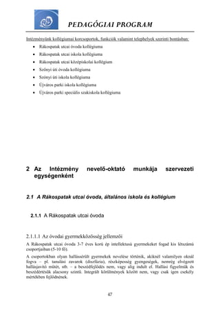 PEDAGÓGIAI PROGRAM
47
Intézményünk kollégiumai korcsoportok, funkciók valamint telephelyek szerinti bontásban:
 Rákospatak utcai óvoda kollégiuma
 Rákospatak utcai iskola kollégiuma
 Rákospatak utcai középiskolai kollégium
 Szőnyi úti óvoda kollégiuma
 Szónyi úti iskola kollégiuma
 Újváros parki iskola kollégiuma
 Újváros parki speciális szakiskola kollégiuma
2 Az Intézmény nevelő-oktató munkája szervezeti
egységenként
2.1 A Rákospatak utcai óvoda, általános iskola és kollégium
2.1.1 A Rákospatak utcai óvoda
2.1.1.1 Az óvodai gyermekközösség jellemzői
A Rákospatak utcai óvoda 3-7 éves korú ép intellektusú gyermekeket fogad kis létszámú
csoportjaiban (5-10 fő).
A csoportokban olyan hallássérült gyermekek nevelése történik, akiknél valamilyen oknál
fogva – pl. tanulási zavarok (diszfázia), részképesség gyengeségek, nemrég elvégzett
hallásjavító műtét, stb. – a beszédfejlődés nem, vagy alig indult el. Hallási figyelmük és
beszédértésük alacsony szintű. Integrált körülmények között nem, vagy csak igen csekély
mértékben fejlődnének.
 