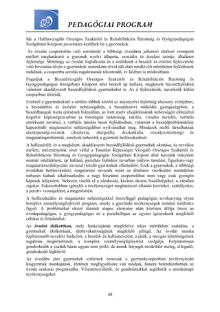 PEDAGÓGIAI PROGRAM
48
Ide a Hallásvizsgáló Országos Szakértői és Rehabilitációs Bizottság és Gyógypedagógiai
Szolgáltató Központ javaslatára kerülnek be a gyermekek.
Az óvodai csoportokba való sorolásnál a többségi óvodákra jellemző életkori szempont
mellett meghatározó a gyermek nyelvi állapota, szociális és érzelmi szintje, általános
fejlettsége. Minthogy az óvodai foglalkozás és a szülőknek a beszéd- és értelmi fejlesztésbe
való bevonása révén a gyermekek esetenként rövid idő alatt rendkívüli mértékben fejlődésnek
indulnak, a csoportba sorolás rugalmasnak tekintendő, év közben is módosítható.
Fogadjuk a Beszédvizsgáló Országos Szakértői és Rehabilitációs Bizottság és
Gyógypedagógiai Szolgáltató Központ által beutalt ép hallású, megkésett beszédfejlődésű
valamint akadályozott beszédfejlődésű gyermekeket is. Az ő fejlesztésük, nevelésük külön
csoportban történik.
Ezeknél a gyermekeknél a sérülés többek között az anyanyelvi fejlettség alacsony szintjében,
a beszédértés és észlelés nehézségében, a beszédszervi működés gyengeségében, a
beszédhangok tiszta ejtésének hiányában, az írott nyelv elsajátításának nehézségeit előrejelző
kognitív képességzavarban (a fonológiai tudatosság, taktilis, vizuális észlelés, verbális
emlékezet zavarai), a verbális tanulás lassú fejlődésében, valamint a beszédproblémákhoz
kapcsolódó megismerési nehézségekben nyilvánulhat meg. Mindezek mellé társulhatnak
részképesség-zavarok (diszlexia, diszgráfia, diszkalkúlia veszélyeztetettség) és
magatartásproblémák, amelyek nehezítik a gyermek beilleszkedését.
A hallássérült, és a megkésett, akadályozott beszédfejlődésű gyermekek oktatása, és nevelése
mellett, intézményünk részt vállal a Tanulási Képességet Vizsgáló Országos Szakértői és
Rehabilitációs Bizottság és Gyógypedagógiai Szolgáltató Központ által hozzánk irányított
normál intellektusú, ép hallású, pszichés fejlődési zavarban (súlyos tanulási, figyelem-vagy
magatartásszabályozási zavarral) küzdő gyermekek ellátásából. Ezek a gyermekek, a többségi
óvodában beilleszkedési, magatartási zavaraik miatt az általános viselkedési normákhoz
nehezen tudnak alkalmazkodni, a nagy létszámú csoportokban nem vagy csak gyengén
képesek teljesíteni. Nehezen viselik el a várakozás, kivárás okozta feszültségeket, a váratlan
zajokat. Fokozottabban igénylik a tevékenységet meghatározó állandó kereteket, szabályokat,
a pozitív visszajelzést, a megerősítést.
A beilleszkedési és magatartási nehézségekkel összefüggő pedagógiai tevékenység olyan
komplex személyiségfejlesztő program, amely a gyermeki tevékenységek minden területére
figyel. A problémákat okozó tünetek alapos elemzése után közösen állítja össze az
óvodapedagógus, a gyógypedagógus és a pszichológus az egyéni igényeknek megfelelő
célokat és feladatokat.
Az óvodai diákotthon, mely funkciójának megfelelve teljes mértékben családias, a
gyermekek életkorának, élettevékenységének megfelelő jellegű. Az óvodai munka
legfontosabb nevelési funkcióit, a beszéd- és hallásnevelést, a játék, a mozgás lehetőségeinek
rugalmas megteremtését, a komplex személyiségfejlesztést szolgálja. Folyamatosan
gondoskodik a családi házat ugyan nem pótló, de annak lényegét modelláló meleg, elfogadó,
gondoskodó légkörről.
Az óvodába járó gyermekek szüleinek nemcsak a gyermekcsoportban tevékenykedő
kisgyermek munkájának, életének megfigyelésére van módjuk, hanem beletekinthetnek az
óvoda szakmai programjába. Véleményezhetik, és gondolataikkal segíthetik a mindennapi
tevékenységeket
 