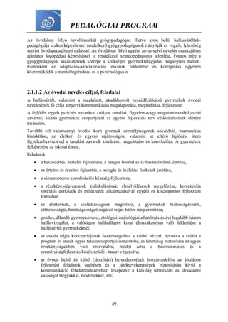 PEDAGÓGIAI PROGRAM
49
Az óvodában folyó nevelőmunkát gyógypedagógus illetve azon belül hallássérültek-
pedagógiája szakos képesítéssel rendelkező gyógypedagógusok irányítják és végzik, lehetőség
szerint óvodapedagógusi tudással. Az óvodában folyó egyéni anyanyelvi nevelés munkájában
ajánlatos logopédusi képesítéssel is rendelkező szurdopedagógus jelenléte. Fontos még a
gyógypedagógiai asszisztensek szerepe a szükséges gyermekfelügyelői megsegítés mellett.
Esetenként az adaptációs-szocializációs zavarok felderítése és korrigálása ügyében
közreműködik a mentálhigiénikus, és a pszichológus is
2.1.1.2 Az óvodai nevelés céljai, feladatai
A hallássérült, valamint a megkésett, akadályozott beszédfejlődésű gyermekek óvodai
nevelésének fő célja a nyelvi kommunikáció megalapozása, megindítása, fejlesztése.
A fejlődés egyéb pszichés zavarával (súlyos tanulási, figyelem-vagy magatartásszabályozási
zavarral) küzdő gyermekek csoportjánál az egyéni fejlesztési terv célkitűzéseinek elérése
kívánatos.
További cél valamennyi óvodás korú gyermek személyiségének sokoldalú, harmonikus
kialakítása, az életkori és egyéni sajátosságok, valamint az eltérő fejlődési ütem
figyelembevételével a tanulási zavarok kiszűrése, megelőzése és korrekciója. A gyermekek
felkészítése az iskolai életre.
Feladatok:
 a beszédértés, észlelés fejlesztése, a hangos beszéd aktív használatának építése,
 az értelmi és érzelmi fejlesztés, a mozgás és észlelési funkciók javítása,
 a vizuomotoros koordinációs készség fejlesztése,
 a részképesség-zavarok kialakulásának, elmélyülésének megelőzése, korrekciója
speciális eszközök és módszerek alkalmazásával egyéni és kiscsoportos fejlesztési
formában.
 az életkornak, a családiasságnak megfelelő, a gyermekek biztonságérzetét,
otthonosságát, barátságosságot sugárzó teljes háttér megteremtése;
 gondos, állandó gyermekorvosi, otológiai-audiológiai ellenőrzés és évi legalább három
hallásvizsgálat, a valóságos hallásállapot korai életszakaszban való felderítése a
hallássérült gyermekeknél;
 az óvoda teljes koncepciójának összehangolása a szülői házzal, bevonva a szülőt a
program és annak egyes feladatcsoportjai ismeretébe, és lehetőség biztosítása az egyes
tevékenységekben való részvételre, módot adva a beszédnevelés és a
személyiségfejlesztés közös szülői - tanári végzésére;
 az óvoda belső és külső (játszótéri) berendezésének hozzárendelése az általános
fejlesztési feladatok segítésén és a játéktevékenységek biztosításán kívül a
kommunikáció feladatrendszeréhez, leképezve a külvilág természeti és társadalmi
valóságát tárgyakkal, modellekkel, stb;
 