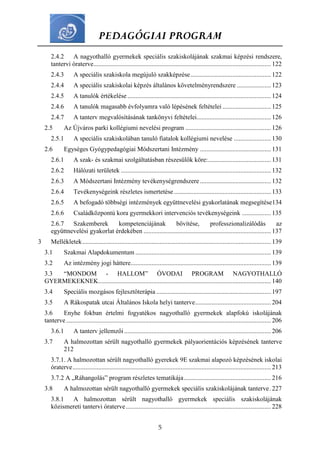 PEDAGÓGIAI PROGRAM
5
2.4.2 A nagyothalló gyermekek speciális szakiskolájának szakmai képzési rendszere,
tantervi óraterve.............................................................................................................. 122
2.4.3 A speciális szakiskola megújuló szakképzése.................................................. 122
2.4.4 A speciális szakiskolai képzés általános követelményrendszere ..................... 123
2.4.5 A tanulók értékelése......................................................................................... 124
2.4.6 A tanulók magasabb évfolyamra való lépésének feltételei .............................. 125
2.4.7 A tanterv megvalósításának tankönyvi feltételei.............................................. 126
2.5 Az Újváros parki kollégiumi nevelési program ..................................................... 126
2.5.1 A speciális szakiskolában tanuló fiatalok kollégiumi nevelése ....................... 130
2.6 Egységes Gyógypedagógiai Módszertani Intézmény ............................................ 131
2.6.1 A szak- és szakmai szolgáltatásban részesülők köre:....................................... 131
2.6.2 Hálózati területek ............................................................................................. 132
2.6.3 A Módszertani Intézmény tevékenységrendszere ............................................ 132
2.6.4 Tevékenységeink részletes ismertetése ............................................................ 133
2.6.5 A befogadó többségi intézmények együttnevelési gyakorlatának megsegítése134
2.6.6 Családközpontú kora gyermekkori intervenciós tevékenységeink .................. 135
2.6.7 Szakemberek kompetenciájának bővítése, professzionalizálódás az
együttnevelési gyakorlat érdekében ............................................................................... 137
3 Mellékletek..................................................................................................................... 139
3.1 Szakmai Alapdokumentum .................................................................................... 139
3.2 Az intézmény jogi háttere....................................................................................... 139
3.3 “MONDOM - HALLOM” ÓVODAI PROGRAM NAGYOTHALLÓ
GYERMEKEKNEK........................................................................................................... 140
3.4 Speciális mozgásos fejlesztőterápia ....................................................................... 197
3.5 A Rákospatak utcai Általános Iskola helyi tanterve............................................... 204
3.6 Enyhe fokban értelmi fogyatékos nagyothalló gyermekek alapfokú iskolájának
tanterve............................................................................................................................... 206
3.6.1 A tanterv jellemzői........................................................................................... 206
3.7 A halmozottan sérült nagyothalló gyermekek pályaorientációs képzésének tanterve
212
3.7.1. A halmozottan sérült nagyothalló gyerekek 9E szakmai alapozó képzésének iskolai
óraterve........................................................................................................................... 213
3.7.2 A „Ráhangolás” program részletes tematikája...................................................... 216
3.8 A halmozottan sérült nagyothalló gyermekek speciális szakiskolájának tanterve. 227
3.8.1 A halmozottan sérült nagyothalló gyermekek speciális szakiskolájának
közismereti tantervi óraterve.......................................................................................... 228
 