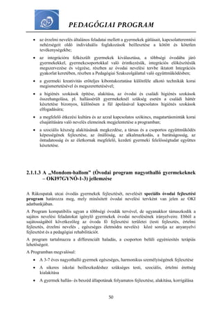 PEDAGÓGIAI PROGRAM
50
 az érzelmi nevelés általános feladatai mellett a gyermekek gátlásait, kapcsolatteremtési
nehézségeit oldó individuális foglakozások beillesztése a kötött és kötetlen
tevékenységekbe;
 az integrációra felkészült gyermekek kiválasztása, a többségi óvodába járó
gyermekekkel, gyermekcsoportokkal való érintkezésük, integrációs előkészítésük
megszervezése és végzése, részben az óvodai nevelési tervbe iktatott Integrációs
gyakorlat keretében, részben a Pedagógiai Szakszolgálattal való együttműködésben;
 a gyermeki kreativitás erőteljes kibontakoztatása különféle alkotó technikák korai
megismertetésével és megszerettetésével;
 a higiénés szokások építése, alakítása, az óvodai és családi higiénés szokások
összehangolása, pl. hallássérült gyermekeknél szükség esetén a családi háttér
késztetése bizonyos, különösen a fül ápolásával kapcsolatos higiénés szokások
elfogadására;
 a megfelelő étkezési kultúra és az azzal kapcsolatos szókincs, magatartásminták korai
elsajátítására való nevelés elemeinek megjelentetése a programban;
 a szociális készség alakításának megkezdése, a társas és a csoportos együttműködés
képességének fejlesztése, az önállóság, az alkalmazkodás, a barátságosság, az
öntudatosság és az életkornak megfelelő, kezdeti gyermeki felelősségtudat együttes
késztetése.
2.1.1.3 A „Mondom-hallom” (Óvodai program nagyothalló gyermekeknek
– OKI97GYNÓ-1-3) jellemzése
A Rákospatak utcai óvodás gyermekek fejlesztését, nevelését speciális óvodai fejlesztési
program határozza meg, mely minősített óvodai nevelési tervként van jelen az OKI
adatbankjában.
A Program kompatibilis ugyan a többségi óvodák tervével, de ugyanakkor támaszkodik a
sajátos nevelési feladatokat igénylő gyermekek óvodai nevelésének irányelveire. Ebből a
sajátosságából következőleg az óvoda fő fejlesztési területei (testi fejlesztés, értelmi
fejlesztés, érzelmi nevelés , egészséges életmódra nevelés) közé sorolja az anyanyelvi
fejlesztést és a pedagógiai rehabilitációt.
A program tartalmazza a differenciált haladás, a csoporton belüli egyéniesítés terápiás
lehetőségeit.
A Programban megvalósul:
 A 3-7 éves nagyothalló gyermek egészséges, harmonikus személyiségének fejlesztése
 A sikeres iskolai beilleszkedéshez szükséges testi, szociális, értelmi érettség
kialakítása
 A gyermek hallás- és beszéd állapotának folyamatos fejlesztése, alakítása, korrigálása
 