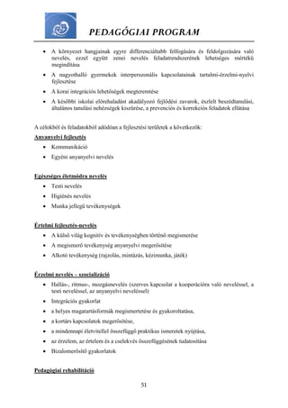 PEDAGÓGIAI PROGRAM
51
 A környezet hangjainak egyre differenciáltabb felfogására és feldolgozására való
nevelés, ezzel együtt zenei nevelés feladatrendszerének lehetséges mértékű
megindítása
 A nagyothalló gyermekek interperszonális kapcsolatainak tartalmi-érzelmi-nyelvi
fejlesztése
 A korai integrációs lehetőségek megteremtése
 A későbbi iskolai előrehaladást akadályozó fejlődési zavarok, észlelt beszédtanulási,
általános tanulási nehézségek kiszűrése, a prevenciós és korrekciós feladatok ellátása
A célokból és feladatokból adódóan a fejlesztési területek a következők:
Anyanyelvi fejlesztés
 Kommunikáció
 Egyéni anyanyelvi nevelés
Egészséges életmódra nevelés
 Testi nevelés
 Higiénés nevelés
 Munka jellegű tevékenységek
Értelmi fejlesztés-nevelés
 A külső világ kognitív és tevékenységben történő megismerése
 A megismerő tevékenység anyanyelvi megerősítése
 Alkotó tevékenység (rajzolás, mintázás, kézimunka, játék)
Érzelmi nevelés – szocializáció
 Hallás-, ritmus-, mozgásnevelés (szerves kapcsolat a kooperációra való neveléssel, a
testi neveléssel, az anyanyelvi neveléssel)
 Integrációs gyakorlat
 a helyes magatartásformák megismertetése és gyakoroltatása,
 a kortárs kapcsolatok megerősítése,
 a mindennapi életvitellel összefüggő praktikus ismeretek nyújtása,
 az érzelem, az értelem és a cselekvés összefüggésének tudatosítása
 Bizalomerősítő gyakorlatok
Pedagógiai rehabilitáció
 