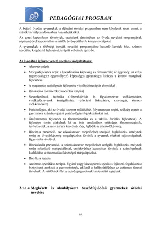 PEDAGÓGIAI PROGRAM
55
A bejáró óvodás gyermekek a délutáni óvodai programban nem kötelesek részt venni, a
szülők bármilyen időszakban hazavihetik őket.
Az ezzel kapcsolatos törvények, szabályok értelmében az óvoda nevelési programjával,
napirendjével kapcsolatban a szülők érvényesíthetik kompetenciájukat.
A gyermekek a többségi óvodák nevelési programjához hasonló keretek közt, számos
speciális, kiegészítő fejlesztést, terápiát vehetnek igénybe.
Az óvodában igénybe vehető speciális szolgáltatások:
 Alapozó terápia
 Mozgásfejlesztés célja: a koordinációs képesség és ritmusérzék; az ügyesség; az erő;a
ruganyosság;az egyensúlyozó képesség;a gyorsaság;a látás;és a kreatív mozgások
fejlesztése.
 A magatartás szabályozás fejlesztése viselkedésterápiás elemekkel
 Relaxációs módszerek (Snoezelen terápia)
 Neurofeedback technika (Hiperaktivitás és figyelemzavar csökkentésére,
viselkedészavarok korrigálására, relaxáció fokozására, szorongás, stressz-
csökkentésére)
 Pszichológus, aki az óvodai csoport működését folyamatosan segíti, szükség esetén a
gyermekek számára egyéni pszichológiai foglakozásokat tart.
 Grafomotoros fejlesztés (a finommotorika és a taktilis észlelés fejlesztése). A
fejlesztés során alakulnak ki az írás tanulásához szükséges finommozgások,
testhelyzetek, a szem és kéz koordinációja, fejlődik az ábrázolókészség.
 Diszlexia prevenció. Az olvasászavar megelőzését szolgáló foglalkozás, amelynek
során az olvasáskészség megalapozása történik a gyermek életkori sajátosságainak
figyelembevételével.
 Diszkalkulia prevenció. A számolászavar megelőzését szolgáló foglalkozás, melynek
során sokoldalú manipulálással, cselekvéshez kapcsoltan történik a számfogalmak
kialakítása a matematikai készségek megalapozása.
 Diszfázia terápia
 Autizmus specifikus terápia. Egyéni vagy kiscsoportos speciális fejlesztő fogalakozást
biztosítunk azoknak a gyermekeknek, akiknél a hallássérüléshez az autizmus tünetei
társulnak. A szülőknek illetve a pedagógusoknak tanácsadást nyújtunk.
2.1.1.4 Megkésett és akadályozott beszédfejlődésű gyermekek óvodai
nevelése
 