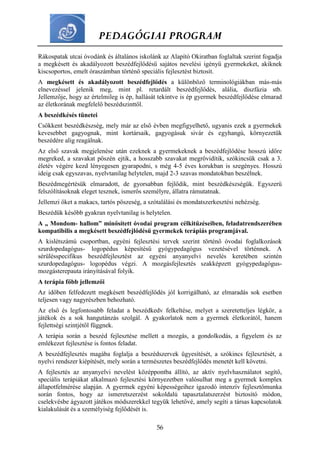 PEDAGÓGIAI PROGRAM
56
Rákospatak utcai óvodánk és általános iskolánk az Alapító Okiratban foglaltak szerint fogadja
a megkésett és akadályozott beszédfejlődésű sajátos nevelési igényű gyermekeket, akiknek
kiscsoportos, emelt óraszámban történő speciális fejlesztést biztosít.
A megkésett és akadályozott beszédfejlődés a különböző terminológiákban más-más
elnevezéssel jelenik meg, mint pl. retardált beszédfejlődés, alália, diszfázia stb.
Jellemzője, hogy az értelmileg is ép, hallását tekintve is ép gyermek beszédfejlődése elmarad
az életkorának megfelelő beszédszinttől.
A beszédkésés tünetei
Csökkent beszédkészség, mely már az első évben megfigyelhető, ugyanis ezek a gyermekek
kevesebbet gagyognak, mint kortársaik, gagyogásuk sivár és egyhangú, környezetük
beszédére alig reagálnak.
Az első szavak megjelenése után ezeknek a gyermekeknek a beszédfejlődése hosszú időre
megreked, a szavakat pöszén ejtik, a hosszabb szavakat megrövidítik, szókincsük csak a 3.
életév végére kezd lényegesen gyarapodni, s még 4-5 éves korukban is szegényes. Hosszú
ideig csak egyszavas, nyelvtanilag helytelen, majd 2-3 szavas mondatokban beszélnek.
Beszédmegértésük elmaradott, de gyorsabban fejlődik, mint beszédkészségük. Egyszerű
felszólításoknak eleget tesznek, ismerős személyre, állatra rámutatnak.
Jellemzi őket a makacs, tartós pöszeség, a szótalálási és mondatszerkesztési nehézség.
Beszédük később gyakran nyelvtanilag is helytelen.
A „ Mondom- hallom” minősített óvodai program célkitűzéseiben, feladatrendszerében
kompatibilis a megkésett beszédfejlődésű gyermekek terápiás programjával.
A kislétszámú csoportban, egyéni fejlesztési tervek szerint történő óvodai foglalkozások
szurdopedagógus- logopédus képesítésű gyógypedagógus vezetésével történnek. A
sérülésspecifikus beszédfejlesztést az egyéni anyanyelvi nevelés keretében szintén
szurdopedagógus- logopédus végzi. A mozgásfejlesztés szakképzett gyógypedagógus-
mozgásterepauta irányításával folyik.
A terápia főbb jellemzői
Az időben felfedezett megkésett beszédfejlődés jól korrigálható, az elmaradás sok esetben
teljesen vagy nagyrészben behozható.
Az első és legfontosabb feladat a beszédkedv felkeltése, melyet a szeretetteljes légkör, a
játékok és a sok hangutánzás szolgál. A gyakorlatok nem a gyermek életkorától, hanem
fejlettségi szintjétől függnek.
A terápia során a beszéd fejlesztése mellett a mozgás, a gondolkodás, a figyelem és az
emlékezet fejlesztése is fontos feladat.
A beszédfejlesztés magába foglalja a beszédszervek ügyesítését, a szókincs fejlesztését, a
nyelvi rendszer kiépítését, mely során a természetes beszédfejlődés menetét kell követni.
A fejlesztés az anyanyelvi nevelést középpontba állító, az aktív nyelvhasználatot segítő,
speciális terápiákat alkalmazó fejlesztési környezetben valósulhat meg a gyermek komplex
állapotfelmérése alapján. A gyermek egyéni képességeihez igazodó intenzív fejlesztőmunka
során fontos, hogy az ismeretszerzést sokoldalú tapasztalatszerzést biztosító módon,
cselekvésbe ágyazott játékos módszerekkel tegyük lehetővé, amely segíti a társas kapcsolatok
kialakulását és a személyiség fejlődését is.
 