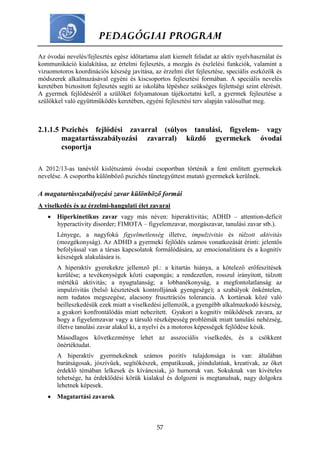 PEDAGÓGIAI PROGRAM
57
Az óvodai nevelés/fejlesztés egész időtartama alatt kiemelt feladat az aktív nyelvhasználat és
kommunikáció kialakítása, az értelmi fejlesztés, a mozgás és észlelési funkciók, valamint a
vizuomotoros koordinációs készség javítása, az érzelmi élet fejlesztése, speciális eszközök és
módszerek alkalmazásával egyéni és kiscsoportos fejlesztési formában. A speciális nevelés
keretében biztosított fejlesztés segíti az iskolába lépéshez szükséges fejlettségi szint elérését.
A gyermek fejlődéséről a szülőket folyamatosan tájékoztatni kell, a gyermek fejlesztése a
szülőkkel való együttműködés keretében, egyéni fejlesztési terv alapján valósulhat meg.
2.1.1.5 Pszichés fejlődési zavarral (súlyos tanulási, figyelem- vagy
magatartásszabályozási zavarral) küzdő gyermekek óvodai
csoportja
A 2012/13-as tanévtől kislétszámú óvodai csoportban történik a fent említett gyermekek
nevelése. A csoportba különböző pszichés tünetegyüttest mutató gyermekek kerülnek.
A magatartásszabályozási zavar különböző formái
A viselkedés és az érzelmi-hangulati élet zavarai
 Hiperkinetikus zavar vagy más néven: hiperaktivitás; ADHD – attention-deficit
hyperactivity disorder; FIMOTA – figyelemzavar, mozgászavar, tanulási zavar stb.).
Lényege, a nagyfokú figyelmetlenség illetve, impulzivitás és túlzott aktivitás
(mozgékonyság). Az ADHD a gyermeki fejlődés számos vonatkozását érinti: jelentős
befolyással van a társas kapcsolatok formálódására, az emocionalitásra és a kognitív
készségek alakulására is.
A hiperaktív gyerekekre jellemző pl.: a kitartás hiánya, a kötelező erőfeszítések
kerülése; a tevékenységek közti csapongás; a rendezetlen, rosszul irányított, túlzott
mértékű aktivitás; a nyugtalanság; a lobbanékonyság, a megfontolatlanság az
impulzivitás (belső késztetések kontrolljának gyengesége); a szabályok önkéntelen,
nem tudatos megszegése, alacsony frusztrációs tolerancia. A kortársak közé való
beilleszkedésük ezek miatt a viselkedési jellemzők, a gyengébb alkalmazkodó készség,
a gyakori konfrontálódás miatt nehezített. Gyakori a kognitív működések zavara, az
hogy a figyelemzavar vagy a társuló részképesség problémák miatt tanulási nehézség,
illetve tanulási zavar alakul ki, a nyelvi és a motoros képességek fejlődése késik.
Másodlagos következménye lehet az asszociális viselkedés, és a csökkent
önértéktudat.
A hiperaktív gyermekeknek számos pozitív tulajdonsága is van: általában
barátságosak, jószívűek, segítőkészek, empatikusak, jóindulatúak, kreatívak, az őket
érdeklő témában lelkesek és kíváncsiak, jó humoruk van. Sokuknak van kivételes
tehetsége, ha érdeklődési körük kialakul és dolgozni is megtanulnak, nagy dolgokra
lehetnek képesek.
 Magatartási zavarok
 