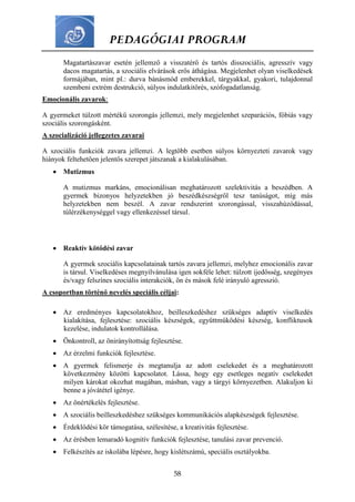 PEDAGÓGIAI PROGRAM
58
Magatartászavar esetén jellemző a visszatérő és tartós disszociális, agresszív vagy
dacos magatartás, a szociális elvárások erős áthágása. Megjelenhet olyan viselkedések
formájában, mint pl.: durva bánásmód emberekkel, tárgyakkal, gyakori, tulajdonnal
szembeni extrém destrukció, súlyos indulatkitörés, szófogadatlanság.
Emocionális zavarok:
A gyermeket túlzott mértékű szorongás jellemzi, mely megjelenhet szeparációs, fóbiás vagy
szociális szorongásként.
A szocializáció jellegzetes zavarai
A szociális funkciók zavara jellemzi. A legtöbb esetben súlyos környezteti zavarok vagy
hiányok feltehetően jelentős szerepet játszanak a kialakulásában.
 Mutizmus
A mutizmus markáns, emocionálisan meghatározott szelektivitás a beszédben. A
gyermek bizonyos helyzetekben jó beszédkészségről tesz tanúságot, míg más
helyzetekben nem beszél. A zavar rendszerint szorongással, visszahúzódással,
túlérzékenységgel vagy ellenkezéssel társul.
 Reaktív kötődési zavar
A gyermek szociális kapcsolatainak tartós zavara jellemzi, melyhez emocionális zavar
is társul. Viselkedéses megnyilvánulása igen sokféle lehet: túlzott ijedősség, szegényes
és/vagy felszínes szociális interakciók, ön és mások felé irányuló agresszió.
A csoportban történő nevelés speciális céljai:
 Az eredményes kapcsolatokhoz, beilleszkedéshez szükséges adaptív viselkedés
kialakítása, fejlesztése: szociális készségek, együttműködési készség, konfliktusok
kezelése, indulatok kontrollálása.
 Önkontroll, az önirányítottság fejlesztése.
 Az érzelmi funkciók fejlesztése.
 A gyermek felismerje és megtanulja az adott cselekedet és a meghatározott
következmény közötti kapcsolatot. Lássa, hogy egy esetleges negatív cselekedet
milyen károkat okozhat magában, másban, vagy a tárgyi környezetben. Alakuljon ki
benne a jóvátétel igénye.
 Az önértékelés fejlesztése.
 A szociális beilleszkedéshez szükséges kommunikációs alapkészségek fejlesztése.
 Érdeklődési kör támogatása, szélesítése, a kreativitás fejlesztése.
 Az érésben lemaradó kognitív funkciók fejlesztése, tanulási zavar prevenció.
 Felkészítés az iskolába lépésre, hogy kislétszámú, speciális osztályokba.
 
