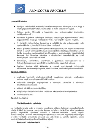 PEDAGÓGIAI PROGRAM
59
Alapvető feladatok:
 Feltárjuk a viselkedési problémák hátterében meghúzódó lehetséges okokat, hogy a
segítségnyújtás megtervezhető, kivitelezhető és minél hatékonyabb legyen.
 Szükség esetén felvesszük a kapcsolatot más szakemberekkel (pszichiáter,
családgondozó stb.).
 Felderítjük a gyermek képességeit, erősségeit, hiányosságait, fejlődési ütemét. Ennek
alapján állítható össze egy viselkedés módosító vagy kognitív fejlesztő program.
 A viselkedés fejlesztésében hangsúlyos a családdal és más szakemberekkel való
együttműködés, együttműködési stratégiákat kidolgozni.
 Ezek a gyerekek viselkedés-szabályozási nehézségeik miatt, sok negatív visszajelzést
kaptak és kapnak környezetüktől. Ezért különösen fontosnak tatjuk számukra, hogy az
óvodai csoportban megtapasztalják az elfogadást, és gyakori pozitív visszajelzéseket
kapjanak, így biztosítva számukra a sikerélményt, önértékelésük, és ezzel
személyiségük kedvezőbb alakulását.
 Biztonságos, kiszámítható, konzekvens, a gyermekek szükségleteihez és a
fejlesztéshez rugalmasan igazodó környezet biztosítása a gyerekek számára.
 Egyénhez igazított célok kialakítása a gyermek nehézségeinek, fejlesztendő
területeinek, valamint képességeinek, érdeklődésének, terhelhetőségének ismeretében.
Speciális feladatok:
 viselkedés korrekció: viselkedésproblémák megelőzése; alternatív viselkedések
tanítása, meglévő viselkedésproblémák kezelése,
 viselkedési szabályok megalapozása: a szabályok kialakítása, a szabályok
következetes alkalmazása,
 a túlzott mértékű szorongások oldása,
 az egészséges énkép és önbizalom kialakítása, a kudarctűrő képesség növelése,
 kreativitás fejlesztése.
Speciális módszerek
Viselkedésterápiás technikák
A viselkedés terápia során a gyerekek konzekvens, világos elvárásokra támaszkodhatnak,
viselkedésükről folyamatos visszajelzést kapnak. A helyes viselkedésre adott konzekvens
pozitív megerősítők (jutalom), valamint a helytelen viselkedést követő negatív
következmények (általában jutalom megvonás) tudatos alkalmazása, nagymértékben elősegíti
a kívánt viselkedés gyakorlását, szokássá való erősödését. A technika speciális, egyéni
motivációs és jutalmazási rendszer kialakítását igényli.
Resztoratív technika alapjai
 
