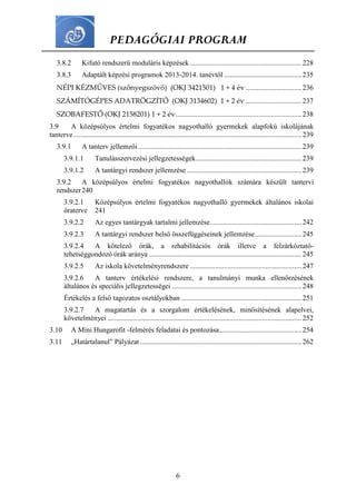 PEDAGÓGIAI PROGRAM
6
3.8.2 Kifutó rendszerű moduláris képzések .............................................................. 228
3.8.3 Adaptált képzési programok 2013-2014. tanévtől ........................................... 235
NÉPI KÉZMŰVES (szőnyegszövő) (OKJ 3421501) 1 + 4 év ............................... 236
SZÁMÍTÓGÉPES ADATRÖGZÍTŐ (OKJ 3134602) 1 + 2 év ............................... 237
SZOBAFESTŐ (OKJ 2158201) 1 + 2 év...................................................................... 238
3.9 A középsúlyos értelmi fogyatékos nagyothalló gyermekek alapfokú iskolájának
tanterve............................................................................................................................... 239
3.9.1 A tanterv jellemzői........................................................................................... 239
3.9.1.1 Tanulásszervezési jellegzetességek........................................................... 239
3.9.1.2 A tantárgyi rendszer jellemzése................................................................ 239
3.9.2 A középsúlyos értelmi fogyatékos nagyothallók számára készült tantervi
rendszer240
3.9.2.1 Középsúlyos értelmi fogyatékos nagyothalló gyermekek általános iskolai
óraterve 241
3.9.2.2 Az egyes tantárgyak tartalmi jellemzése................................................... 242
3.9.2.3 A tantárgyi rendszer belső összefüggéseinek jellemzése.......................... 245
3.9.2.4 A kötelező órák, a rehabilitációs órák illetve a felzárkóztató-
tehetséggondozó órák aránya ..................................................................................... 245
3.9.2.5 Az iskola követelményrendszere .............................................................. 247
3.9.2.6 A tanterv értékelési rendszere, a tanulmányi munka ellenőrzésének
általános és speciális jellegzetességei ........................................................................ 248
Értékelés a felső tagozatos osztályokban ................................................................... 251
3.9.2.7 A magatartás és a szorgalom értékelésének, minősítésének alapelvei,
követelményei ............................................................................................................ 252
3.10 A Mini Hungarofit -felmérés feladatai és pontozása.............................................. 254
3.11 „Határtalanul” Pályázat.......................................................................................... 262
 