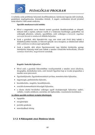PEDAGÓGIAI PROGRAM
60
A technika során problémás helyzetek (konfliktushelyzet, károkozás) kapcsán átélt érzelmek,
gondolatok megfogalmazása, kimondása történik. A negatív cselekedetet követő jóvátétel
során lehetővé válik annak rendezése.
Speciális munkaszervezési módok:
 Mivel a magatartási zavar tüneteit mutató gyerekek fáradékonyabbak az átlagnál,
nehezen tűrik a zajokat, nehezen viselik el a várakozási feszültséget, gyakrabban van
szükségük pihenésre, szünetre, egyedüllétre, ezért szükséges a korszerű, rugalmas
szervezeti keretek és módszerek előtérbe helyezése.
 Azok a gyerekek, akik hiperaktivitás vagy más miatt csak rövid ideig tudnak a
feladathelyzetben maradni, és fokozott igényük van a mozgásra, az általánosnál sokkal
több cselekvéses tevékenységet igényelnek.
 Azok a tanulók, akik súlyos figyelemzavaruk vagy fejletlen önirányítás, gyenge
önértékelési képesség miatt nem tudnak a tanulási szituációba beilleszkedni, állandó
személyes kontrollra, megerősítésre szorulnak.
Kognitív funkciók fejlesztése:
 Mivel ezek a gyerekek fokozottabban veszélyeztetettek a tanulási zavar (diszlexia,
diszgraphia, diszkalkulia) terén, ezért kiemelt figyelmet kap az óvodai programban a
tanulási zavar perevenció.
 figyelemfejlesztés, figyelemkoncentráció javítása, monotória tűrés fejlesztése,
 nagymozgás, grafomotorika fejlesztés,
 beszédészlelés,- megértés, beszédfejlesztés,
 szociális-kommunikációs készségek fejlesztése,
 a sikeres iskolai beváláshoz szükséges egyéb részképességek fejlesztése: auditív,
verbális, vizuális emlékezet, szerialitás, téri tájékozódás, vizuomotoros koordináció.
Az ellátás speciális területei, terápiás lehetőségek:
 logopédia
 mozgásterápia
 pszichés gondozás
 neurofeedback tréning
2.1.2 A Rákospatak utcai Általános Iskola
 