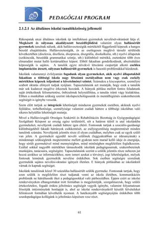 PEDAGÓGIAI PROGRAM
61
2.1.2.1 Az általános iskolai tanulóközösség jellemzői
Rákospatak utcai általános iskolánk ép intellektusú gyermekek nevelését-oktatását látja el.
Megkésett és súlyosan akadályozott beszédfejlődésű valamint olyan hallássérült
gyermekek tanulnak nálunk, akik hallásveszteségük mértékétől függetlenül képesek a hangos
beszéd elsajátítására. Hallásveszteségük, és az esetlegesen meglévő társuló sérülésük
következtében (diszlexia, diszfázia, diszpraxia, diszgráfia, diszkalkulia, stb.) nyelvi állapotuk
(szókincsük, beszédük grammatikai szintje, stb.) különböző mértékű, esetenként több éves
elmaradást mutat halló kortársaikhoz képest. Ebből fakadóan gondolkodásuk, absztrahálási
képességük is sajátos. A tanulók egyre növekvő létszámú csoportját alkotó cochlea
implantáción átesett, súlyosan hallássérült gyermekek is hasonló problémákkal küzdenek.
Iskolánk valamennyi évfolyamán fogadunk olyan gyermekeket, akik nyelvi állapotukból
fakadóan a többségi iskola nagy létszámú osztályaiban nem vagy csak csekély
mértékben képesek teljesíteni a követelményi szintet. Számukra a kiscsoportos, személyre
szabott oktatás előnyeit tudjuk nyújtani. Tapasztalataink azt mutatják, hogy ezek a tanulók
már sok kudarcot megélve érkeznek hozzánk. A hiányok pótlása mellett fontos feladatunk
saját értékeiknek felismertetése, önbizalmuk helyreállítása, a tanulás iránti vágy kialakítása.
Ebben a munkában szükség szerint iskolapszichológusaink és mentálhigiénés szakembereink
segítségét is igénybe vesszük.
Szem előtt tartjuk az integráció lehetőségét mindazon gyermekek esetében, akiknek nyelvi
fejlődése, terhelhetősége, személyisége valamint családi háttere a többségi iskolában való
sikeres helytállás lehetőségét mutatja.
Mivel a Hallásvizsgáló Országos Szakértői és Rehabilitációs Bizottság és Gyógypedagógiai
Szolgáltató Központ az ország egész területéről, sőt a határon túlról is utal iskolánkba
gyermekeket, neveltjeink családi háttere igen eltérő. Fontosnak tartjuk a szociális-gazdasági
különbségekből fakadó hátrányok csökkentését, az esélyegyenlőség megteremtését minden
tanulónk számára. Neveltjeink jelentős része él olyan családban, melyben csak az egyik szülő
van jelen. A gyermekeit egyedül nevelő szülőnek (leggyakrabban az édesanyának) a
mindennapi szükségletek megteremtése mellett gyakran nem marad kellő ideje és energiája,
hogy sérült gyermekével mind mennyiségben, mind minőségben megfelelően foglalkozzon.
Ezáltal sokkal nagyobb mértékben támaszkodik iskolánk pedagógusainak, szakembereinek
munkájára, tanácsaira, segítségére. Tapasztalataink szerint a szülők jelentős része nehezen jut
hozzá azokhoz az információkhoz, nem ismeri azokat a törvényi, jogi lehetőségeket, melyek
fontosak lennének gyermekük nevelése érdekében. Sok esetben segítségre szorulnak
gyermekük sajátos nevelési-oktatási igényeit illetően. E hiányok pótlásában az iskolánktól
várnak és kapnak segítséget.
Iskolánk tanulóinak közel 30 százaléka hallássérült szülők gyermeke. Fontosnak tartjuk, hogy
ezen szülők is megfelelően részt tudjanak venni az iskola életében, kommunikációs
problémák ne hátráltassák őket a pedagógusokkal való párbeszédben. Éppen ezért az iskolai
rendezvényeken elhangzottakat írott formában is megjelenítjük, szorgalmazzuk, hogy szülői
értekezletekre, fogadó órákra jeltolmács segítségét vegyék igénybe, valamint folyamatosan
frissítjük intézményünk honlapját is, ahol az iskolai rendezvényekről készült felvételeket
feliratozott formában követhetik nyomon. A hatékonyabb segítségnyújtás érdekében több
szurdopedagógus kollégánk is jeltolmács képzésen vesz részt.
 