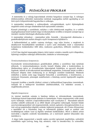 PEDAGÓGIAI PROGRAM
64
A matematika és a valóság kapcsolatának erősítése hangsúlyos szerepet kap. A valóságos
élethelyzetekben előforduló matematikai tartalmak megragadása mellett egyidejűleg az ezt
leíró nyelvi kifejezésformák begyakorlása is szükséges.
A matematikai tartalmakat a szókincsüknek, szövegértésüknek, nyelvi fejlettségüknek
megfelelő szintű szöveges feladatokban kell reprezentálni számukra.
Kiemelt jelentőségű a szemléltetés, melyben a valós élethelyzetek megélése, és a verbális
megfogalmazással kísért konkrét tárgyi tevékenykedtetés továbbra is központi szerepet kap az
interaktív tanulási lehetőségek alkalmazása mellett.
A matematikai jelrendszer - matematikai jelek, formulák - készségszintű alkalmazása a
gondolkodásfejlesztés mellett elősegíti a nyelvi kompetencia fejlődését is.
A hallássérülteknél az auditív csatorna részleges, vagy teljes kiesése, a megkésett és
akadályozott beszédfejlődésű tanulóknál a nyelvi szint elmaradása miatt a matematikai
kompetencia kialakulásához több időre, rendszeres gyakorlásra, többszöri ismétlésre van
szükség.
A NAT-ban rögzített tananyaghoz képest a helyi tanterv szintjén a tanulók nyelvi állapotához,
fejlettségi szintjéhez szükséges differenciálni, redukálni az ismeretanyagot.
Természettudományos kompetencia:
Gyermekeink természettudományos gondolkodását jobbára a szemléletes képi tartalmak
jellemzik. A természettudományos nevelés kiemelt feladata tehát a konkretizálásra és
általánosításra építve az elvonatkoztatás képességének kialakítása, az egyszerű absztrakt
fogalmak, ítéletek és következtetések használatának megtanítása. Fontosnak tartjuk továbbá a
környezet állapota iránti érzékenység és az ökológiai szemlélet kialakítását. Mindezek
érdekében a tanítás során nagy hangsúlyt helyezünk a szemléltetésre, a kísérletezésre, a
természeti folyamatok, jelenségek modellezésére a lehetőség szerinti legteljesebb megértés
érdekében.
Legyenek tisztában a tanulók (életkori szinten) a hallássérüléssel kapcsolatos ismereteknek,
ismerjék fel a hallásjavító készülékek (hallókészülékek, CI) működési zavarait, a
meghibásodás jelzéseit.
Digitális kompetencia:
Az internet tanulóink számára is hatalmas tárháza az információknak, ismereteknek.
Lehetőséget biztosít kapcsolatok építésére és fenntartására. Fontos megismertetni velük ennek
nyelvi kultúráját, valamint a kapcsolatkeresésben rejlő veszélyeket is. Használatát nehezíti
azonban szűkebb szókincsük és az ebből fakadó szövegértési nehézségük. Kiemelt feladat
azon keresőprogramokkal való megismertetésük, melyek segítenek a lényegkiemelésben és az
írott szöveg megértésében (digitális szótárak, képkereső programok, stb.) Fontos felismertetni
a tanulókkal azt a folyamatot, hogy az információk gyűjtése, majd az azokkal való
továbbdolgozás miként vezet új digitális tartalmak kialakulásához. Mivel a diákok erősen
motiváltak a digitális eszközök használatában, ezt a motivációt ajánlott kihasználni más
tanórákon is.
A tárgyi tudás megszerzését a tanulók sajátos nevelési igényének megfelelően, széleskörű
szemléltetés segíti (szöveg, hang, kép, animáció, videó és interaktivitás). Ez színesebbé,
 