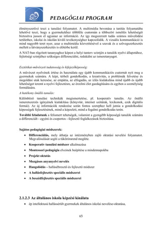 PEDAGÓGIAI PROGRAM
65
élményszerűvé teszi a tanulási folyamatot. A multimédia bevonása a tanítás folyamatába
lehetővé teszi, hogy a gyermekekhez többféle csatornán a többszöri ismétlés lehetőségét
biztosítva jusson el ugyanaz az információ. Az így megszerzett tudás számos művelődési
területhez, iskolai és iskolán kívüli tevékenységhez kapcsolódik. A vizuális kommunikáció is
mind nagyobb teret nyer, azaz a multimédia közvetítésével a szavak és a szövegszerkesztés
mellett a látványszerkesztés is előtérbe kerül.
A NAT-ban rögzített tananyaghoz képest a helyi tanterv szintjén a tanulók nyelvi állapotához,
fejlettségi szintjéhez szükséges differenciálni, redukálni az ismeretanyagot.
Esztétikai-művészeti tudatosság és kifejezőképesség:
A művészet nyelvének értése és használata egy újabb kommunikációs csatornát nyit meg a
gyermekek számára. A képi, térbeli gondolkodás, a kreativitás, a problémák felvetése és
megoldási utak keresése, az empátia, az elfogadás, az ízlés kialakulása mind újabb és újabb
lehetőséget teremt a nyelvi fejlesztésre, az érzelmi élet gazdagítására és egyben a személyiség
formálására.
A hatékony önálló tanulás:
Különböző tanulási technikák megismertetése, pl. kooperatív tanulás. Az önálló
ismeretszerzés igényének kialakítása (könyvtár, internet szótárak, lexikonok, ezek digitális
formái). Az új információk rendezése során fontos szerephez kell jutnia a gondolkodási
képességek fejlesztésének, mind a képzeleti, mind a fogalmi gondolkodás terén.
További feladatunk a felismert tehetségek, valamint a gyengébb képességű tanulók számára
a differenciált - egyéni és csoportos - fejlesztő foglalkozások biztosítása.
Sajátos pedagógiai módszerek:
 Differenciálás, mely áthatja az intézményben zajló oktatási nevelési folyamatot.
Megvalósulását segíti a tükörórarend megléte.
 Kooperatív tanulási módszer alkalmazása
 Montessori pedagógia elveinek beépítése a mindennapokba
 Projekt oktatás
 Mozgásos anyanyelvi nevelés
 Hangolódás – hallásébresztő és fejlesztő módszer
 A hallásfejlesztés speciális módszerei
 A beszédfejlesztés speciális módszerei
2.1.2.3 Az általános iskola képzési kínálata
 ép intellektusú hallássérült gyermekek általános iskolai nevelése-oktatása,
 