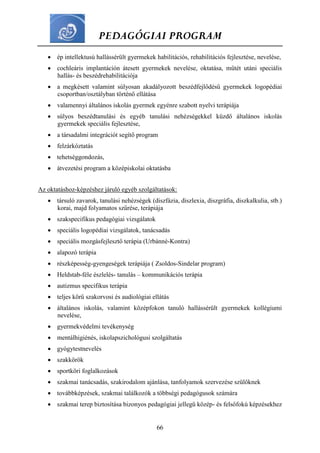 PEDAGÓGIAI PROGRAM
66
 ép intellektusú hallássérült gyermekek habilitációs, rehabilitációs fejlesztése, nevelése,
 cochleáris implantáción átesett gyermekek nevelése, oktatása, műtét utáni speciális
hallás- és beszédrehabilitációja
 a megkésett valamint súlyosan akadályozott beszédfejlődésű gyermekek logopédiai
csoportban/osztályban történő ellátása
 valamennyi általános iskolás gyermek egyénre szabott nyelvi terápiája
 súlyos beszédtanulási és egyéb tanulási nehézségekkel küzdő általános iskolás
gyermekek speciális fejlesztése,
 a társadalmi integrációt segítő program
 felzárkóztatás
 tehetséggondozás,
 átvezetési program a középiskolai oktatásba
Az oktatáshoz-képzéshez járuló egyéb szolgáltatások:
 társuló zavarok, tanulási nehézségek (diszfázia, diszlexia, diszgráfia, diszkalkulia, stb.)
korai, majd folyamatos szűrése, terápiája
 szakspecifikus pedagógiai vizsgálatok
 speciális logopédiai vizsgálatok, tanácsadás
 speciális mozgásfejlesztő terápia (Urbánné-Kontra)
 alapozó terápia
 részképesség-gyengeségek terápiája ( Zsoldos-Sindelar program)
 Heldstab-féle észlelés- tanulás – kommunikációs terápia
 autizmus specifikus terápia
 teljes körű szakorvosi és audiológiai ellátás
 általános iskolás, valamint középfokon tanuló hallássérült gyermekek kollégiumi
nevelése,
 gyermekvédelmi tevékenység
 mentálhigiénés, iskolapszichológusi szolgáltatás
 gyógytestnevelés
 szakkörök
 sportköri foglalkozások
 szakmai tanácsadás, szakirodalom ajánlása, tanfolyamok szervezése szülőknek
 továbbképzések, szakmai találkozók a többségi pedagógusok számára
 szakmai terep biztosítása bizonyos pedagógiai jellegű közép- és felsőfokú képzésekhez
 